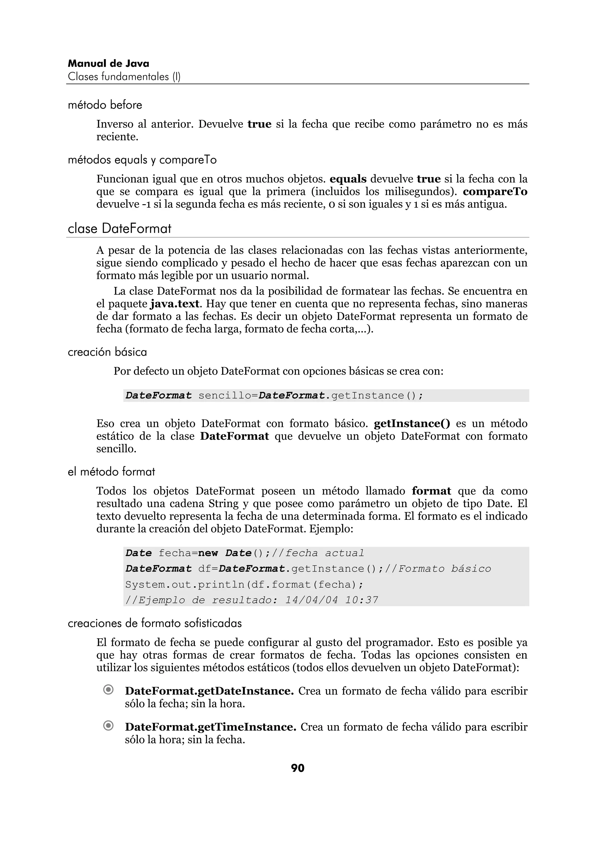 Manual de Java
Clases fundamentales (I)

método before
      Inverso al anterior. Devuelve true si la fecha que recibe como parámetro no es más
      reciente.

métodos equals y compareTo
      Funcionan igual que en otros muchos objetos. equals devuelve true si la fecha con la
      que se compara es igual que la primera (incluidos los milisegundos). compareTo
      devuelve -1 si la segunda fecha es más reciente, 0 si son iguales y 1 si es más antigua.

clase DateFormat
      A pesar de la potencia de las clases relacionadas con las fechas vistas anteriormente,
      sigue siendo complicado y pesado el hecho de hacer que esas fechas aparezcan con un
      formato más legible por un usuario normal.
          La clase DateFormat nos da la posibilidad de formatear las fechas. Se encuentra en
      el paquete java.text. Hay que tener en cuenta que no representa fechas, sino maneras
      de dar formato a las fechas. Es decir un objeto DateFormat representa un formato de
      fecha (formato de fecha larga, formato de fecha corta,...).

creación básica
         Por defecto un objeto DateFormat con opciones básicas se crea con:

            DateFormat sencillo=DateFormat.getInstance();

      Eso crea un objeto DateFormat con formato básico. getInstance() es un método
      estático de la clase DateFormat que devuelve un objeto DateFormat con formato
      sencillo.

el método format
      Todos los objetos DateFormat poseen un método llamado format que da como
      resultado una cadena String y que posee como parámetro un objeto de tipo Date. El
      texto devuelto representa la fecha de una determinada forma. El formato es el indicado
      durante la creación del objeto DateFormat. Ejemplo:

            Date fecha=new Date();//fecha actual
            DateFormat df=DateFormat.getInstance();//Formato básico
            System.out.println(df.format(fecha);
            //Ejemplo de resultado: 14/04/04 10:37

creaciones de formato sofisticadas
      El formato de fecha se puede configurar al gusto del programador. Esto es posible ya
      que hay otras formas de crear formatos de fecha. Todas las opciones consisten en
      utilizar los siguientes métodos estáticos (todos ellos devuelven un objeto DateFormat):

            DateFormat.getDateInstance. Crea un formato de fecha válido para escribir
            sólo la fecha; sin la hora.

            DateFormat.getTimeInstance. Crea un formato de fecha válido para escribir
            sólo la hora; sin la fecha.

                                             90
 