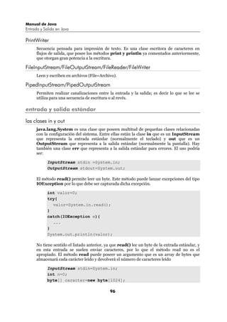 Manual de Java
Entrada y Salida en Java

PrintWriter
      Secuencia pensada para impresión de texto. Es una clase escritora de caracteres en
      flujos de salida, que posee los métodos print y println ya comentados anteriormente,
      que otorgan gran potencia a la escritura.

FileInputStream/FileOutputStream/FileReader/FileWriter
      Leen y escriben en archivos (File=Archivo).

PipedInputStream/PipedOutputStream
      Permiten realizar canalizaciones entre la entrada y la salida; es decir lo que se lee se
      utiliza para una secuencia de escritura o al revés.

entrada y salida estándar

las clases in y out
      java.lang.System es una clase que poseen multitud de pequeñas clases relacionadas
      con la configuración del sistema. Entre ellas están la clase in que es un InputStream
      que representa la entrada estándar (normalmente el teclado) y out que es un
      OutputStream que representa a la salida estándar (normalmente la pantalla). Hay
      también una clase err que representa a la salida estándar para errores. El uso podría
      ser:

            InputStream stdin =System.in;
            OutputStream stdout=System.out;

      El método read() permite leer un byte. Este método puede lanzar excepciones del tipo
      IOException por lo que debe ser capturada dicha excepción.

            int valor=0;
            try{
              valor=System.in.read();
            }
            catch(IOException e){
              ...
            }
            System.out.println(valor);

      No tiene sentido el listado anterior, ya que read() lee un byte de la entrada estándar, y
      en esta entrada se suelen enviar caracteres, por lo que el método read no es el
      apropiado. El método read puede poseer un argumento que es un array de bytes que
      almacenará cada carácter leído y devolverá el número de caracteres leído

            InputStream stdin=System.in;
            int n=0;
            byte[] caracter=new byte[1024];

                                              96
 