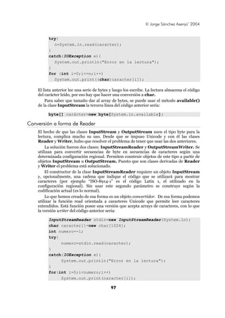 © Jorge Sánchez Asenjo’ 2004


          try{
            n=System.in.read(caracter);
          }
          catch(IOException e){
            System.out.println("Error en la lectura");
          }
          for (int i=0;i<=n;i++)
            System.out.print((char)caracter[i]);

    El lista anterior lee una serie de bytes y luego los escribe. La lectura almacena el código
    del carácter leído, por eso hay que hacer una conversión a char.
        Para saber que tamaño dar al array de bytes, se puede usar el método available()
    de la clase InputStream la tercera línea del código anterior sería:

          byte[] carácter=new byte[System.in.available];

Conversión a forma de Reader
    El hecho de que las clases InputStream y OutputStream usen el tipo byte para la
    lectura, complica mucho su uso. Desde que se impuso Unicode y con él las clases
    Reader y Writer, hubo que resolver el problema de tener que usar las dos anteriores.
        La solución fueron dos clases: InputStreamReader y OutputStreamWriter. Se
    utilizan para convertir secuencias de byte en secuencias de caracteres según una
    determinada configuración regional. Permiten construir objetos de este tipo a partir de
    objetos InputStream u OutputStream. Puesto que son clases derivadas de Reader
    y Writer el problema está solucionado.
        El constructor de la clase InputStreamReader requiere un objeto InputStream
    y, opcionalmente, una cadena que indique el código que se utilizará para mostrar
    caracteres (por ejemplo “ISO-8914-1” es el código Latín 1, el utilizado en la
    configuración regional). Sin usar este segundo parámetro se construye según la
    codificación actual (es lo normal).
        Lo que hemos creado de esa forma es un objeto convertidor. De esa forma podemos
    utilizar la función read orientada a caracteres Unicode que permite leer caracteres
    extendidos. Está función posee una versión que acepta arrays de caracteres, con lo que
    la versión writer del código anterior sería:

          InputStreamReader stdin=new InputStreamReader(System.in);
          char caracter[]=new char[1024];
          int numero=-1;
          try{
               numero=stdin.read(caracter);
          }
          catch(IOException e){
               System.out.println("Error en la lectura");
          }
          for(int i=0;i<numero;i++)
               System.out.print(caracter[i]);

                                             97
 