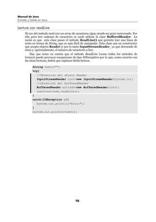 Manual de Java
Entrada y Salida en Java

Lectura con readLine
      El uso del método read con un array de caracteres sigue siendo un poco enrevesado. Por
      ello para leer cadenas de caracteres se suele utilizar la clase BufferedReader. La
      razón es que esta clase posee el método ReadLine() que permite leer una línea de
      texto en forma de String, que es más fácil de manipular. Esta clase usa un constructor
      que acepta objetos Reader (y por lo tanto InputStreamReader¸ ya que desciende de
      ésta) y, opcionalmente, el número de caracteres a leer.
          Hay que tener en cuenta que el método ReadLine (como todos los métodos de
      lectura) puede provocar excepciones de tipo IOException por lo que, como ocurría con
      las otras lecturas, habrá que capturar dicha lectura.

            String texto="";
            try{
              //Obtención del objeto Reader
              InputStreamReader conv=new InputStreamReader(System.in);
              //Obtención del BufferedReader
              BufferedReader entrada=new BufferedReader(conv);
              texto=entrada.readLine();
            }
            catch(IOException e){
              System.out.println("Error");
            }
            System.out.println(texto);




                                            98
 