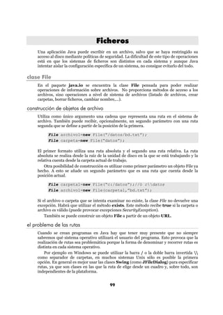 Ficheros
    Una aplicación Java puede escribir en un archivo, salvo que se haya restringido su
    acceso al disco mediante políticas de seguridad. La dificultad de este tipo de operaciones
    está en que los sistemas de ficheros son distintos en cada sistema y aunque Java
    intentar aislar la configuración específica de un sistema, no consigue evitarlo del todo.

clase File
    En el paquete java.io se encuentra la clase File pensada para poder realizar
    operaciones de información sobre archivos. No proporciona métodos de acceso a los
    archivos, sino operaciones a nivel de sistema de archivos (listado de archivos, crear
    carpetas, borrar ficheros, cambiar nombre,...).

construcción de objetos de archivo
    Utiliza como único argumento una cadena que representa una ruta en el sistema de
    archivo. También puede recibir, opcionalmente, un segundo parámetro con una ruta
    segunda que se define a partir de la posición de la primera.

         File archivo1=new File(“/datos/bd.txt”);
         File carpeta=new File(“datos”);

    El primer formato utiliza una ruta absoluta y el segundo una ruta relativa. La ruta
    absoluta se realiza desde la raíz de la unidad de disco en la que se está trabajando y la
    relativa cuenta desde la carpeta actual de trabajo.
        Otra posibilidad de construcción es utilizar como primer parámetro un objeto File ya
    hecho. A esto se añade un segundo parámetro que es una ruta que cuenta desde la
    posición actual.

         File carpeta1=new File(“c:/datos”);//ó cdatos
         File archivo1=new File(carpeta1,”bd.txt”);

    Si el archivo o carpeta que se intenta examinar no existe, la clase File no devuelve una
    excepción. Habrá que utilizar el método exists. Este método recibe true si la carpeta o
    archivo es válido (puede provocar excepciones SecurityException).
        También se puede construir un objeto File a partir de un objeto URL.

el problema de las rutas
    Cuando se crean programas en Java hay que tener muy presente que no siempre
    sabremos qué sistema operativo utilizará el usuario del programa. Esto provoca que la
    realización de rutas sea problemática porque la forma de denominar y recorrer rutas es
    distinta en cada sistema operativo.
        Por ejemplo en Windows se puede utilizar la barra / o la doble barra invertida 
    como separador de carpetas, en muchos sistemas Unix sólo es posible la primera
    opción. En general es mejor usar las clases Swing (como JFileDialog) para especificar
    rutas, ya que son clases en las que la ruta de elige desde un cuadro y, sobre todo, son
    independientes de la plataforma.


                                            99
 