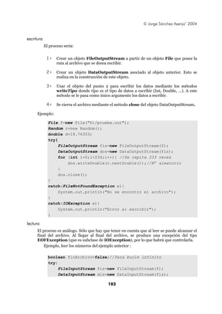 © Jorge Sánchez Asenjo’ 2004


escritura
            El proceso sería:


             1>    Crear un objeto FileOutputStream a partir de un objeto File que posee la
                   ruta al archivo que se desea escribir.

             2>    Crear un objeto DataOutputStream asociado al objeto anterior. Esto se
                   realiza en la construcción de este objeto.

             3>    Usar el objeto del punto 2 para escribir los datos mediante los métodos
                   writeTipo donde tipo es el tipo de datos a escribir (Int, Double, ...). A este
                   método se le pasa como único argumento los datos a escribir.

             4>    Se cierra el archivo mediante el método close del objeto DataOutputStream.

      Ejemplo:

              File f=new File("D:/prueba.out");
              Random r=new Random();
              double d=18.76353;
              try{
                   FileOutputStream fis=new FileOutputStream(f);
                   DataOutputStream dos=new DataOutputStream(fis);
                   for (int i=0;i<234;i++){ //Se repite 233 veces
                       dos.writeDouble(r.nextDouble());//Nº aleatorio
                   }
                   dos.close();
              }
              catch(FileNotFoundException e){
                   System.out.println("No se encontro el archivo");
              }
              catch(IOException e){
                   System.out.println("Error al escribir");
              }

lectura
      El proceso es análogo. Sólo que hay que tener en cuenta que al leer se puede alcanzar el
      final del archivo. Al llegar al final del archivo, se produce una excepción del tipo
      EOFException (que es subclase de IOException), por lo que habrá que controlarla.
          Ejemplo, leer los números del ejemplo anterior :

              boolean finArchivo=false;//Para bucle infinito
              try{
                   FileInputStream fis=new FileInputStream(f);
                   DataInputStream dis=new DataInputStream(fis);

                                               103
 