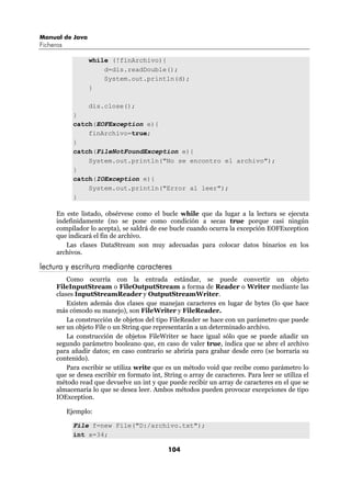 Manual de Java
Ficheros

                 while (!finArchivo){
                     d=dis.readDouble();
                     System.out.println(d);
                 }

                 dis.close();
             }
             catch(EOFException e){
                 finArchivo=true;
             }
             catch(FileNotFoundException e){
                 System.out.println("No se encontro el archivo");
             }
             catch(IOException e){
                 System.out.println("Error al leer");
             }

     En este listado, obsérvese como el bucle while que da lugar a la lectura se ejecuta
     indefinidamente (no se pone como condición a secas true porque casi ningún
     compilador lo acepta), se saldrá de ese bucle cuando ocurra la excepción EOFException
     que indicará el fin de archivo.
        Las clases DataStream son muy adecuadas para colocar datos binarios en los
     archivos.

lectura y escritura mediante caracteres
         Como ocurría con la entrada estándar, se puede convertir un objeto
     FileInputStream o FileOutputStream a forma de Reader o Writer mediante las
     clases InputStreamReader y OutputStreamWriter.
         Existen además dos clases que manejan caracteres en lugar de bytes (lo que hace
     más cómodo su manejo), son FileWriter y FileReader.
         La construcción de objetos del tipo FileReader se hace con un parámetro que puede
     ser un objeto File o un String que representarán a un determinado archivo.
         La construcción de objetos FileWriter se hace igual sólo que se puede añadir un
     segundo parámetro booleano que, en caso de valer true, indica que se abre el archivo
     para añadir datos; en caso contrario se abriría para grabar desde cero (se borraría su
     contenido).
         Para escribir se utiliza write que es un método void que recibe como parámetro lo
     que se desea escribir en formato int, String o array de caracteres. Para leer se utiliza el
     método read que devuelve un int y que puede recibir un array de caracteres en el que se
     almacenaría lo que se desea leer. Ambos métodos pueden provocar excepciones de tipo
     IOException.

           Ejemplo:

             File f=new File("D:/archivo.txt");
             int x=34;

                                             104
 