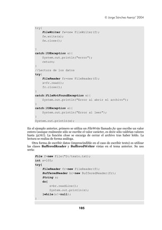 © Jorge Sánchez Asenjo’ 2004


     try{
            FileWriter fw=new FileWriter(f);
            fw.write(x);
            fw.close();

     }
     catch(IOException e){
          System.out.println("error");
          return;
     }
     //Lectura de los datos
     try{
          FileReader fr=new FileReader(f);
          x=fr.read();
          fr.close();
     }
     catch(FileNotFoundException e){
          System.out.println("Error al abrir el archivo");
     }
     catch(IOException e){
          System.out.println("Error al leer");
     }
     System.out.println(x);

En el ejemplo anterior, primero se utiliza un FileWrite llamado fw que escribe un valor
entero (aunque realmente sólo se escribe el valor carácter, es decir sólo valdrían valores
hasta 32767). La función close se encarga de cerrar el archivo tras haber leído. La
lectura se realiza de forma análoga.
    Otra forma de escribir datos (imprescindible en el caso de escribir texto) es utilizar
las clases BufferedReader y BufferedWriter vistas en el tema anterior. Su uso
sería:

     File f=new File("D:/texto.txt);
     int x=105;
     try{
          FileReader fr=new FileReader(f);
          BufferedReader br=new BufferedReader(fr);
          String s;
          do{
              s=br.readLine();
              System.out.println(s);
          }while(s!=null);
     }


                                       105
 
