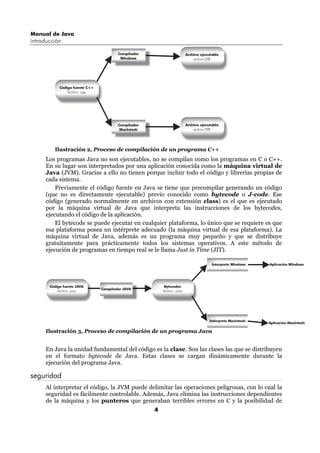 Manual de Java
introducción

                                        Compilador                        Archivo ejecutable
                                         Windows                              archivo EXE




            Código fuente C++
                Archivo .cpp




                                        Compilador                        Archivo ejecutable
                                         MacIntosh                            archivo EXE




         Ilustración 2, Proceso de compilación de un programa C++
      Los programas Java no son ejecutables, no se compilan como los programas en C o C++.
      En su lugar son interpretados por una aplicación conocida como la máquina virtual de
      Java (JVM). Gracias a ello no tienen porque incluir todo el código y librerías propias de
      cada sistema.
          Previamente el código fuente en Java se tiene que precompilar generando un código
      (que no es directamente ejecutable) previo conocido como bytecode o J-code. Ese
      código (generado normalmente en archivos con extensión class) es el que es ejecutado
      por la máquina virtual de Java que interpreta las instrucciones de los bytecodes,
      ejecutando el código de la aplicación.
          El bytecode se puede ejecutar en cualquier plataforma, lo único que se requiere es que
      esa plataforma posea un intérprete adecuado (la máquina virtual de esa plataforma). La
      máquina virtual de Java, además es un programa muy pequeño y que se distribuye
      gratuitamente para prácticamente todos los sistemas operativos. A este método de
      ejecución de programas en tiempo real se le llama Just in Time (JIT).

                                                                                        Interprete Windows    Aplicación Windows




       Código fuente JAVA                                 Bytecodes
                                Compilador JAVA
           Archivo .java                                 Archivo .class




                                                                                       Intérprete MacIntosh
                                                                                                              Aplicación MacIntosh

      Ilustración 3, Proceso de compilación de un programa Java


      En Java la unidad fundamental del código es la clase. Son las clases las que se distribuyen
      en el formato bytecode de Java. Estas clases se cargan dinámicamente durante la
      ejecución del programa Java.

seguridad
      Al interpretar el código, la JVM puede delimitar las operaciones peligrosas, con lo cual la
      seguridad es fácilmente controlable. Además, Java elimina las instrucciones dependientes
      de la máquina y los punteros que generaban terribles errores en C y la posibilidad de
                                                     4
 