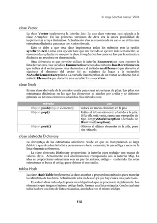 © Jorge Sánchez Asenjo’ 2004


clase Vector
    La clase Vector implementa la interfaz List. Es una clase veterana casi calcada a la
    clase ArrayList. En las primeras versiones de Java era la única posibilidad de
    implementar arrays dinámicos. Actualmente sólo se recomienda su uso si se utiliza una
    estructura dinámica para usar con varios threads.
        Esto se debe a que esta clase implementa todos los métodos con la opción
    synchronized. Como esta opción hace que un método se ejecute más lentamente, se
    recomienda suplantar su uso por la clase ArrayList en los casos en los que la estructura
    dinámica no requiera ser sincronizada.
        Otra diferencia es que permite utilizar la interfaz Enumeration para recorrer la
    lista de vectores. Las variables Enumeration tienen dos métodos hasMoreElements
    que indica si el vector posee más elementos y el método nextElement que devuelve el
    siguiente el elemento del vector (si no existiera da lugar a la excepción
    NoSuchElementException). La variable Enumeration de un vector se obtiene con el
    método Elements que devuelve una variable Enumeration.

clase Stack
    Es una clase derivada de la anterior usada para crear estructuras de pilas. Las pilas son
    estructuras dinámicas en las que los elementos se añaden por arriba y se obtienen
    primero los últimos elementos añadidos. Sus métodos son:

               método                                               uso
       Object push(Object elemento)           Coloca un nuevo elemento en la pila
       Object pop()                           Retira el último elemento añadido a la pila.
                                              Si la pila está vacía, causa una excepción de
                                              tipo EmptyStackException (derivada de
                                              RuntimeException).
       Object peek()                          Obtiene el último elemento de la pila, pero
                                              sin retirarlo.

clase abstracta Dictionary
    La desventaja de las estructuras anteriores reside en que su manipulación es larga
    debido a que el orden de la lista permanece en todo momento, lo que obliga a recorrer la
    lista elemento a elemento.
        La clase abstracta Dictionary proporciona la interfaz para trabajar con mapas de
    valores clave. Actualmente está absolutamente reemplazado con la interfaz Map. La
    idea es proporcionar estructuras con un par de valores, código - contenido. En estas
    estructuras se busca el código para obtener el contenido.

tablas Hash
    La clase HashTable implementa la clase anterior y proporciona métodos para manejar
    la estructura de los datos. Actualmente está en desuso ya que hay clases más poderosas.
        En estas tablas cada objeto posee un código hash que es procesado rápidamente. Los
    elementos que tengan el mismo código hash, forman una lista enlazada. Con lo cual una
    tabla hash es una lista de listas enlazadas, asociadas con el mismo código.



                                           115
 