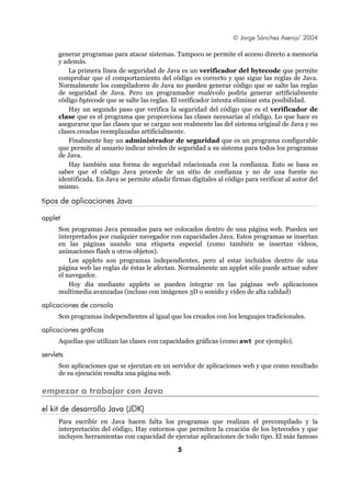 © Jorge Sánchez Asenjo’ 2004

      generar programas para atacar sistemas. Tampoco se permite el acceso directo a memoria
      y además.
          La primera línea de seguridad de Java es un verificador del bytecode que permite
      comprobar que el comportamiento del código es correcto y que sigue las reglas de Java.
      Normalmente los compiladores de Java no pueden generar código que se salte las reglas
      de seguridad de Java. Pero un programador malévolo podría generar artificialmente
      código bytecode que se salte las reglas. El verificador intenta eliminar esta posibilidad.
          Hay un segundo paso que verifica la seguridad del código que es el verificador de
      clase que es el programa que proporciona las clases necesarias al código. Lo que hace es
      asegurarse que las clases que se cargan son realmente las del sistema original de Java y no
      clases creadas reemplazadas artificialmente.
          Finalmente hay un administrador de seguridad que es un programa configurable
      que permite al usuario indicar niveles de seguridad a su sistema para todos los programas
      de Java.
          Hay también una forma de seguridad relacionada con la confianza. Esto se basa es
      saber que el código Java procede de un sitio de confianza y no de una fuente no
      identificada. En Java se permite añadir firmas digitales al código para verificar al autor del
      mismo.

tipos de aplicaciones Java

applet
      Son programas Java pensados para ser colocados dentro de una página web. Pueden ser
      interpretados por cualquier navegador con capacidades Java. Estos programas se insertan
      en las páginas usando una etiqueta especial (como también se insertan vídeos,
      animaciones flash u otros objetos).
          Los applets son programas independientes, pero al estar incluidos dentro de una
      página web las reglas de éstas le afectan. Normalmente un applet sólo puede actuar sobre
      el navegador.
          Hoy día mediante applets se pueden integrar en las páginas web aplicaciones
      multimedia avanzadas (incluso con imágenes 3D o sonido y vídeo de alta calidad)

aplicaciones de consola
      Son programas independientes al igual que los creados con los lenguajes tradicionales.

aplicaciones gráficas
      Aquellas que utilizan las clases con capacidades gráficas (como awt por ejemplo).

servlets
      Son aplicaciones que se ejecutan en un servidor de aplicaciones web y que como resultado
      de su ejecución resulta una página web.

empezar a trabajar con Java

el kit de desarrollo Java (JDK)
      Para escribir en Java hacen falta los programas que realizan el precompilado y la
      interpretación del código, Hay entornos que permiten la creación de los bytecodes y que
      incluyen herramientas con capacidad de ejecutar aplicaciones de todo tipo. El más famoso

                                                 5
 