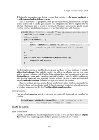 © Jorge Sánchez Asenjo’ 2004


     de la interfaz que captura este tipo de eventos. Este método recibe como parámetro
     el objeto escuchador de los eventos.
         Esto es más fácil de lo que parece. Para que un objeto fuente, sea escuchado, hay que
     indicar quién será el objeto que escuche (que obligadamente deberá implementar la
     interfaz relacionada con el evento a escuchar). Cualquier componente puede lanzar
     eventos, sólo hay que indicárselo, y eso es lo que hace el método add. Ejemplo:

           public class MiVentana extends JFrame implements ActionListener{
             JButton boton1=new JButton(“Prueba”);
             //Constructor
             public MiVentana() {
                   ...
                   boton1.addActionListener(this);//El botón lanza
                        //eventos que son capturados por la ventana
                   ...
             }
             ...
             public void actionPerformed(ActionEvent e){
                   //Manejo del evento
             }
           }

     En el ejemplo anterior se habilita al boton1 para que lance eventos mediante el método
     addActionListener. Este método requiere un objeto escuchador que, en este caso,
     será la ventana en la que está el botón. Esta ventana tiene que implementar la interfaz
     ActionListener para poder escuchar eventos (de hecho el método addActionListener
     sólo permite objetos de esta interfaz). Cuando se haga clic con el ratón se llamará al
     método actionPerformed de la ventana, que es el método de gestión.
         Hay que señalar que una misma fuente puede tener varios objetos escuchando los
     eventos (si lanza varios métodos add). Si hay demasiados objetos escuchando eventos,
     se produce una excepción del tipo TooManyListenersException

eliminar oyentes
     Hay un método remove que sirve para que un oyente del objeto deje de escuchar los
     eventos.

           boton1.removeActionListener(this); //La ventana deja de
                        //escuchar los eventos del botón

objeto de evento.

clase EventObject
     Ya se ha comentado que cuando se produce un evento se crea un objeto llamado objeto
     de evento. Este objeto es pasado al objeto que está escuchando los eventos.




                                            141
 