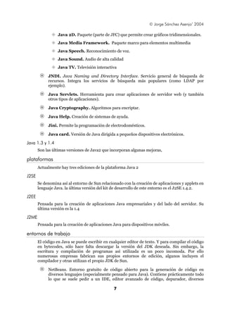 © Jorge Sánchez Asenjo’ 2004

                  Java 2D. Paquete (parte de JFC) que permite crear gráficos tridimensionales.
                  Java Media Framework. Paquete marco para elementos multimedia
                  Java Speech. Reconocimiento de voz.
                  Java Sound. Audio de alta calidad
                  Java TV. Televisión interactiva

            JNDI. Java Naming and Directory Interface. Servicio general de búsqueda de
            recursos. Integra los servicios de búsqueda más populares (como LDAP por
            ejemplo).

            Java Servlets. Herramienta para crear aplicaciones de servidor web (y también
            otros tipos de aplicaciones).

            Java Cryptography. Algoritmos para encriptar.

            Java Help. Creación de sistemas de ayuda.

            Jini. Permite la programación de electrodomésticos.

            Java card. Versión de Java dirigida a pequeños dispositivos electrónicos.

Java 1.3 y 1.4
       Son las últimas versiones de Java2 que incorporan algunas mejoras,

plataformas
       Actualmente hay tres ediciones de la plataforma Java 2

J2SE
       Se denomina así al entorno de Sun relacionado con la creación de aplicaciones y applets en
       lenguaje Java. la última versión del kit de desarrollo de este entorno es el J2SE 1.4.2.

J2EE
       Pensada para la creación de aplicaciones Java empresariales y del lado del servidor. Su
       última versión es la 1.4

J2ME
       Pensada para la creación de aplicaciones Java para dispositivos móviles.

entornos de trabajo
       El código en Java se puede escribir en cualquier editor de texto. Y para compilar el código
       en bytecodes, sólo hace falta descargar la versión del JDK deseada. Sin embargo, la
       escritura y compilación de programas así utilizada es un poco incomoda. Por ello
       numerosas empresas fabrican sus propios entornos de edición, algunos incluyen el
       compilador y otras utilizan el propio JDK de Sun.

            NetBeans. Entorno gratuito de código abierto para la generación de código en
            diversos lenguajes (especialmente pensado para Java). Contiene prácticamente todo
            lo que se suele pedir a un IDE, editor avanzado de código, depurador, diversos

                                                7
 