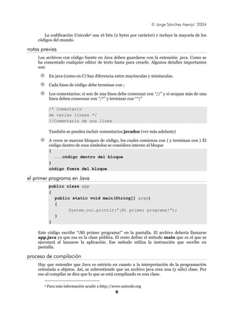 © Jorge Sánchez Asenjo’ 2004

       La codificación Unicode2 usa 16 bits (2 bytes por carácter) e incluye la mayoría de los
    códigos del mundo.

notas previas
    Los archivos con código fuente en Java deben guardarse con la extensión .java. Como se
    ha comentado cualquier editor de texto basta para crearle. Algunos detalles importantes
    son:

            En java (como en C) hay diferencia entre mayúsculas y minúsculas.

            Cada línea de código debe terminar con ;

            Los comentarios; si son de una línea debe comenzar con “//” y si ocupan más de una
            línea deben comenzar con “/*” y terminar con “*/”

            /* Comentario
            de varias líneas */
            //Comentario de una línea

            También se pueden incluir comentarios javadoc (ver más adelante)

            A veces se marcan bloques de código, los cuales comienza con { y terminan con } El
            código dentro de esos símbolos se considera interno al bloque
            {
               ...código dentro del bloque
            }
            código fuera del bloque

el primer programa en Java
            public class app
            {
              public static void main(String[] args)
              {
                    System.out.println(“¡Mi primer programa!”);
              }
            }

    Este código escribe “¡Mi primer programa!” en la pantalla. El archivo debería llamarse
    app.java ya que esa es la clase pública. El resto define el método main que es el que se
    ejecutará al lanzarse la aplicación. Ese método utiliza la instrucción que escribe en
    pantalla.

proceso de compilación
    Hay que entender que Java es estricto en cuanto a la interpretación de la programación
    orientada a objetos. Así, se sobrentiende que un archivo java crea una (y sólo) clase. Por
    eso al compilar se dice que lo que se está compilando es una clase.

       2   Para más información acudir a http://www.unicode.org
                                                9
 