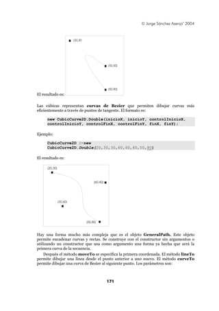© Jorge Sánchez Asenjo’ 2004



                          (20,30




                                                  (50,50)




                                                  (50,80)
El resultado es:

Las cúbicas representan curvas de Bezier que permiten dibujar curvas más
eficientemente a través de puntos de tangente. El formato es:

      new CubicCurve2D.Double(inicioX, inicioY, controlInicioX,
      controlInicioY, controlFinX, controlFinY, finX, finY);

Ejemplo:

      CubicCurve2D c=new
      CubicCurve2D.Double(20,30,30,60,60,40,50,80)

El resultado es:

      (20,30)



                                        (60,40)




                (30,60)




                                   (50,80)



Hay una forma mucho más compleja que es el objeto GeneralPath. Este objeto
permite encadenar curvas y rectas. Se construye con el constructor sin argumentos o
utilizando un constructor que usa como argumento una forma ya hecha que será la
primera curva de la secuencia.
    Después el método moveTo se especifica la primera coordenada. El método lineTo
permite dibujar una línea desde el punto anterior a uno nuevo. El método curveTo
permite dibujar una curva de Bezier al siguiente punto. Los parámetros son:



                                                  171
 