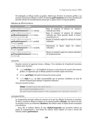 © Jorge Sánchez Asenjo’ 2004


     El rectángulo se dibuja rotado 45 grados. Habrá que devolver el contexto gráfico a su
     posición inicial para dibujar normal. El método getTransform de la clase Graphics2D
     permite obtener la transformación actual que se aplica sobre el contexto gráfico.

Métodos de AffineTransform:
                 método                                            uso
static AffineTransform                        Rota el contexto el número de radianes
getRotateInstance(double theta)               indicado por theta
static AffineTransform                        Rota el contexto el número de radianes
getRotateInstance(double theta,               indicado por theta girando desde el centro
double x, double y)                           marcado por x,y
static AffineTransform                        Escala el contexto según los valores de escala
getScaleInstance(double escalaX,              indicados
double escala)
static AffineTransform                        Distorsiona la figura según los valores
getShearInstance(double escalaX,              indicados
double escala)
static AffineTransform                        Mueve el contexto según los valores indicados
getTranslateInstance(double x,                de desplazamiento.
double y)

recorte
     Permite recortar la siguiente forma a dibujar. Tres métodos de Graphics2D permiten
     realizar estos recortes:

          void setClip(Shape s). Establece la forma s como forma de recorte del contexto
          gráfico. Lo siguiente que se dibuje quedará recortado según esta forma.

          Shape getClip(). Devuelve la forma de recorte actual.

           void clip(Shape s). Más recomendable que la primera. Establece un área de
           recorte temporal para dibujar el siguiente elemento.
     Así para recortar se hace:

          Shape clipAntiguo=g2.getClip();
          g2.clip(formaDeRecorte);
          g2.setClip(clipAntiguo);//Se recupera el recorte inicial

composición
     La composición permite indicar la manera en la que los dibujos de formas se mezclan.
     Es decir, cuando se dibuja un objeto en el contexto gráfico (fuente), los colores de éste
     se mezclan con los ya existentes (destino). Sin indicar nada, el objeto fuente reemplaza
     a los destinos.
         Para ello se utilizan objetos de tipo AlphaComposite que permiten indicar un
     grado de transparencia y una forma de mezcla. Estos objetos se crean a través del
     método estático getInstance.


                                            177
 