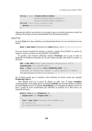 © Jorge Sánchez Asenjo’ 2004


         String lista[]=GraphicsEnvironment
                      .getLocalGraphicsEnvironment()
                      .getAvailableFontFamilyNames();
         for(int i=0;i<lista.length;i++){
           System.out.println(lista[i]);
         }

    Lógicamente utilizar esas fuentes es un riesgo ya que no estarán presentes en todos los
    sistemas; de ahí que sea más recomendable el uso de fuentes genéricas.

clase Font
    La clase Font sirve para establecer una determinada fuente. Se crea una fuente de esta
    forma:

         Font f=new Font(“SansSerif”,Font.BOLD, 12);

    Crea una fuente SansSerif de tamaño 12 puntos y negrita (Font.ITALIC es cursiva; la
    negrita y cursiva se coloca con Font.ITALIC | Font.BOLD)
        Se pueden crear fuentes utilizando fuentes TrueType (en la que se basa la
    tipografía de Windows) haciendo uso de este listado (aunque sólo desde la versión 1.3
    de Java):

         URL u=new URL(“http://www.fuentes.com/Pinoccio.ttf”);
         InputStream in=u.openStream();
         Font f=Font.createFont(Font.TRUETYPE_FONT, in);
         //Obtiene la fuente con tamaño 1, para subirla el tamaño
         f=f.deriveFont(12.0F);//12 puntos

    En el futuro puede que se soporten otros formatos de fuente (como por ejemplo
    PostScript Tipo 1).
        Para dibujar texto en el panel de dibujo, se debe usar el objeto Graphics
    correspondiente. Este objeto posee un método setPaint que permite utilizar un objeto
    de fuente Font concreto. El método drawString es el encargado de dibujar el texto, lo
    hace a partir de unas coordenadas que indicarán la posición de la línea base a la
    izquierda del texto:

         public void paint(Graphics g)
           Graphics2D g2=(Graphics2D) g;
         ...
           Font f=new Font(“Dialog”,Font.NORMAL,12);
           g2.setFont(f);
           g2.drawString(“Hola”,30,200);




                                          179
 