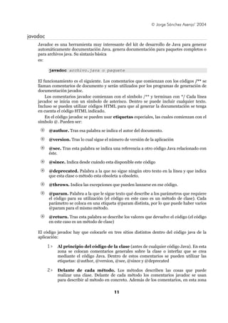 © Jorge Sánchez Asenjo’ 2004

javadoc
    Javadoc es una herramienta muy interesante del kit de desarrollo de Java para generar
    automáticamente documentación Java. genera documentación para paquetes completos o
    para archivos java. Su sintaxis básica
    es:

          javadoc archivo.java o paquete

    El funcionamiento es el siguiente. Los comentarios que comienzan con los códigos /** se
    llaman comentarios de documento y serán utilizados por los programas de generación de
    documentación javadoc.
        Los comentarios javadoc comienzan con el símbolo /** y terminan con */ Cada línea
    javadoc se inicia con un símbolo de asterisco. Dentro se puede incluir cualquier texto.
    Incluso se pueden utilizar códigos HTML para que al generar la documentación se tenga
    en cuenta el código HTML indicado.
        En el código javadoc se pueden usar etiquetas especiales, las cuales comienzan con el
    símbolo @. Pueden ser:

          @author. Tras esa palabra se indica el autor del documento.

          @version. Tras lo cual sigue el número de versión de la aplicación

          @see. Tras esta palabra se indica una referencia a otro código Java relacionado con
          éste.

          @since. Indica desde cuándo esta disponible este código

          @deprecated. Palabra a la que no sigue ningún otro texto en la línea y que indica
          que esta clase o método esta obsoleta u obsoleto.

          @throws. Indica las excepciones que pueden lanzarse en ese código.

          @param. Palabra a la que le sigue texto qué describe a los parámetros que requiere
          el código para su utilización (el código en este caso es un método de clase). Cada
          parámetro se coloca en una etiqueta @param distinta, por lo que puede haber varios
          @param para el mismo método.

          @return. Tras esta palabra se describe los valores que devuelve el código (el código
          en este caso es un método de clase)

    El código javadoc hay que colocarle en tres sitios distintos dentro del código java de la
    aplicación:

          1>   Al principio del código de la clase (antes de cualquier código Java). En esta
               zona se colocan comentarios generales sobre la clase o interfaz que se crea
               mediante el código Java. Dentro de estos comentarios se pueden utilizar las
               etiquetas: @author, @version, @see, @since y @deprecated

          2>   Delante de cada método. Los métodos describen las cosas que puede
               realizar una clase. Delante de cada método los comentarios javadoc se usan
               para describir al método en concreto. Además de los comentarios, en esta zona

                                            11
 