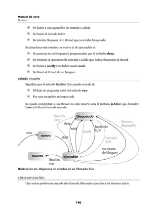 Manual de Java
Threads

            Se llamó a una operación de entrada o salida

            Se llamó al método wait

            Se intento bloquear otro thread que ya estaba bloqueado

     Se abandona este estado y se vuelve al de ejecutable si:

            Se pasaron los milisegundos programados por el método sleep

            Se terminó la operación de entrada o salida que había bloqueado al thread

            Se llamó a notify tras haber usado wait

            Se liberó al thread de un bloqueo

estado muerto
     Significa que el método finalizó. Esto puede ocurrir si:

            El flujo de programa salió del método run

            Por una excepción no capturada

     Se puede comprobar si un thread no está muerto con el método isAlive que devuelve
     true si el thread no está muerto.


                            finalizó            bloqueado
                            sleep
                                                                                 bloqueo
                                    sleep
                                                                haciendo         disponible
                                           wait
                                                      notify    E/S
      new
                  nuevo
                                   start                              terminó
                                                                      E/S

                                                                    en espera
                                                                    de bloqueo
          muerto                    ejecución
                        finalizó
                        run
Ilustración 26, Diagrama de estados de un Thread o hilo


sincronización
     Hay serios problemas cuando dos threads diferentes acceden a los mismos datos.




                                                190
 