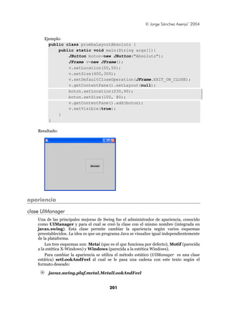 © Jorge Sánchez Asenjo’ 2004


       Ejemplo:
         public class pruebaLayoutAbsoluto {
             public static void main(String args[]){
                 JButton boton=new JButton("Absoluto");
                 JFrame v=new JFrame();
                 v.setLocation(50,50);
                 v.setSize(400,300);
                 v.setDefaultCloseOperation(JFrame.EXIT_ON_CLOSE);
                 v.getContentPane().setLayout(null);
                 boton.setLocation(230,90);
                 boton.setSize(100, 80);
                 v.getContentPane().add(boton);
                 v.setVisible(true);
             }
         }

    Resultado:




apariencia

clase UIManager
    Una de las principales mejoras de Swing fue el administrador de apariencia, conocido
    como UIManager y para el cual se creó la clase con el mismo nombre (integrada en
    javax.swing). Esta clase permite cambiar la apariencia según varios esquemas
    preestablecidos. La idea es que un programa Java se visualice igual independientemente
    de la plataforma.
        Los tres esquemas son: Metal (que es el que funciona por defecto), Motif (parecida
    a la estética X-Windows) y Windows (parecida a la estética Windows).
        Para cambiar la apariencia se utiliza el método estático (UIManager es una clase
    estática) setLookAndFeel al cual se le pasa una cadena con este texto según el
    formato deseado:

         javax.swing.plaf.metal.MetalLookAndFeel


                                          201
 