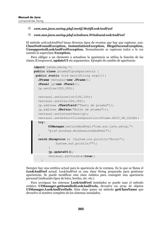 Manual de Java
componentes Swing

          com.sun.java.swing.plaf.motif.MotifLookAndFeel

          com.sun.java.swing.plaf.windows.WindowsLookAndFeel

     El método setLookAndFeel lanza diversos tipos de eventos que hay que capturar, son:
     ClassNotFoundException, InstantiationException, IllegalAccessException,
     UnsupportedLookAndFeelException. Normalmente se capturan todos a la vez
     usando la superclase Exception.
         Para obligar a un elemento a actualizar la apariencia se utiliza la función de las
     clases JComponent, updateUI sin argumentos. Ejemplo de cambio de apariencia:

          import javax.swing.*;
          public class pruebaTiposApariencia {
           public static void main(String args[]){
            JFrame ventana1=new JFrame();
            JPanel jp=new JPanel();
            jp.setSize(300,300);

             ventana1.setLocation(100,100);
             ventana1.setSize(300,300);
             jp.add(new JTextField("Texto de prueba"));
             jp.add(new JButton("Botón de prueba"));
             ventana1.setContentPane(jp);
             ventana1.setDefaultCloseOperation(JFrame.EXIT_ON_CLOSE);
             try{
                  UIManager.setLookAndFeel("com.sun.java.swing.”+
                  “plaf.windows.WindowsLookAndFeel");
             }
             catch(Exception e) {System.out.println(“Error”);
                       System.out.println("");
                   }
                   jp.updateUI();
                   ventana1.setVisible(true);
               }

     Siempre hay una estética actual para la apariencia de la ventana. Es lo que se llama el
     LookAndFeel actual. LookAndFeel es una clase Swing preparada para gestionar
     apariencias. Se puede modificar esta clase estática para conseguir una apariencia
     personal (indicando tipos de letra, bordes, etc. etc.)
         Para averiguar los sistemas LookAndFeel instalados se puede usar el método
     estático UIManager.getInstalledLookAndFeels, devuelve un array de objetos
     UIManager.LookAndFeelInfo. Esta clase posee un método getClassName que
     devuelve el nombre completo de los sistemas instalados.




                                           202
 