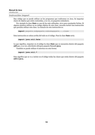 Manual de Java
introducción
instrucción import
      Hay código que se puede utilizar en los programas que realicemos en Java. Se importar
      clases de objetos que están contenidas, a su vez, en paquetes estándares.
          Por ejemplo la clase Date es una de las más utilizadas, sirve para manipular fechas. Si
      alguien quisiera utilizar en su código objetos de esta clase, necesita incluir una instrucción
      que permita utilizar esta clase. La sintaxis de esta instrucción es:

            import paquete.subpaquete.subsubapquete....clase

      Esta instrucción se coloca arriba del todo en el código. Para la clase Date sería:

            import java.util.Date

      Lo que significa, importar en el código la clase Date que se encuentra dentro del paquete
      util que, a su vez, está dentro del gran paquete llamado java.
         También se puede utilizar el asterisco en esta forma:

            import java.util.*

      Esto significa que se va a incluir en el código todas las clases que están dentro del paquete
      util de java.




                                                14
 