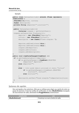 Manual de Java
componentes Swing

        Ejemplo:

     public class VentanaCasillaAct extends JFrame implements
     ItemListener {
      JCheckBox deportes, cultura;
      JLabel descripción;
      private String sdeportes=””,scultura=””;

      public VentanaCasillaAct(){
           Container conpane = getContentPane();
      conpane.setLayout(new FlowLayout());
           deportes = new JCheckBox(“Deportes”);
           cultura = new JCheckBox(“Cultura”);
           descripción = new JLabel(“Tiene elegido: ”);

              deportes.addItemListener(this);
              deportes.addItemListener(this);
              conpane.add(deportes);
              conpane.add(cultura);
              conpane.add(descripción);
     }
     public void itemStateChanged(ItemEvent e){
       if (e.getItemSelectable()==deportes){
            if (e.getStateChange()==ItemEvent.SELECTED)
                  sdeportes=" deportes";
            else sdeportes="";
            }
            else { //sólo puede haberlo provocado el evento "Cultura"
                  if (e.getStateChange()==ItemEvent.SELECTED)
                       scultura=", cultura";
                  else scultura="";
            }
            descripción.setText("Tiene elegido:"+sdeportes+scultura);
       }
     }

botones de opción
     Son casi iguales a los anteriores. Sólo que se utilizan para elegir una opción de entre un
     grupo de opciones. Como las casillas de verificación, la clase JRadioButton encargada
     de crear botones de radio, desciende de JToggleButton.constructores

           constructor                                           uso
JRadioButton()                               Construye un nuevo botón de radio

                                            212
 