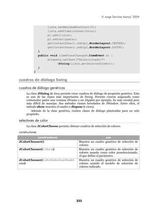 © Jorge Sánchez Asenjo’ 2004


                     lista.setMaximumRowCount(5);
                     lista.addItemListener(this);
                     p1.add(lista);
                     p2.add(etiqueta);
                     getContentPane().add(p1,BorderLayout.CENTER);
                     getContentPane().add(p2,BorderLayout.SOUTH);
                }
                public void itemStateChanged(ItemEvent e) {
                     etiqueta.setText("Seleccionado:"+
                           (String)lista.getSelectedItem());
                }
           }

cuadros de diálogo Swing

cuadros de diálogo genéricos
     La clase JDialog de Java permite crear cuadros de diálogo de propósito genérico. Esta
     es una de las clases más importantes de Swing. Permite crearse asignando como
     contenedor padre una ventana JFrame o un JApplet por ejemplo. Es más versátil pero
     más difícil de manejar. Sus métodos vienen heredados de JWindow. Entre ellos, el
     método show muestra el cuadro y dispose le cierra.
        Además de la clase genérica, existen clases de diálogo planteadas para un solo
     propósito.

selectores de color
     La clase JColorChoose permite obtener cuadros de selección de colores.

constructores
           constructores                                         uso
JColorChooser()                             Muestra un cuadro genérico de selección de
                                            colores
JColorChooser(Color c)                      Muestra un cuadro genérico de selección de
                                            colores usando como color preseleccionado,
                                            el que define el parámetro.
JColorChooser(ColorSelectionModel           Muestra un cuadro genérico de selección de
csm)                                        colores usando el modelo de selección de
                                            colores indicado.




                                          225
 