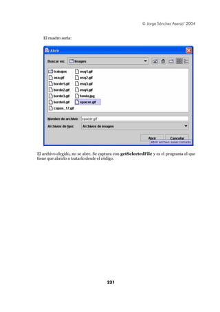 © Jorge Sánchez Asenjo’ 2004


   El cuadro sería:




El archivo elegido, no se abre. Se captura con getSelectedFile y es el programa el que
tiene que abrirlo o tratarlo desde el código.




                                      231
 