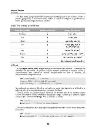 Manual de Java
variables

      Java dará error, porque la variable se usa fuera del bloque en el que se creo. Eso no es
      posible, porque una variable tiene como ámbito el bloque de código en el que fue creada
      (salvo que sea una propiedad de un objeto).

tipos de datos primitivos
     Tipo de variable                Bytes que ocupa                Rango de valores

            boolean                          2                           true, false
             byte                             1                         -128 a 127

             short                           2                      -32.768 a 32.767

              int                            4                      -2.147.483.648 a
                                                                     2.147.483.649

             long                            8                      -9 · 1018 a 9 · 1018
            double                           8                  -1,79 · 10308 a 1,79 · 10308

             float                           4                    -3,4 · 1038 a 3,4 · 1038

             char                            2                  Caracteres (en Unicode)

enteros
      Los tipos byte, short, int y long sirven para almacenar datos enteros. Los enteros son
      números sin decimales. Se pueden asignar enteros normales o enteros octales y
      hexadecimales. Los octales se indican anteponiendo un cero al número, los
      hexadecimales anteponiendo 0x.

            int numero=16; //16 decimal
            numero=020; //20 octal=16 decimal
            numero=0x14; //10 hexadecimal=16 decimal

      Normalmente un número literal se entiende que es de tipo int salvo si al final se le
      coloca la letra L; se entenderá entonces que es de tipo long.
          No se acepta en general asignar variables de distinto tipo. Sí se pueden asignar
      valores de variables enteras a variables enteras de un tipo superior (por ejemplo asignar
      un valor int a una variable long). Pero al revés no se puede:

            int i=12;
            byte b=i;         //error de compilación

      La solución es hacer un cast. Esta operación permite convertir valores de un tipo a otro.
      Se usa así:

            int i=12;
            byte b=(byte) i;         //No hay problema por el (cast)



                                              16
 
