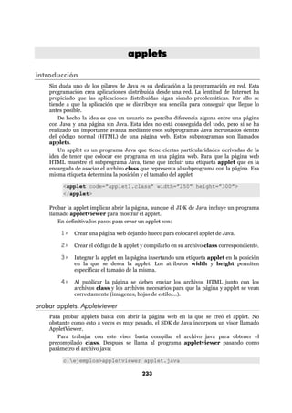 applets

introducción
    Sin duda uno de los pilares de Java es su dedicación a la programación en red. Esta
    programación crea aplicaciones distribuida desde una red. La lentitud de Internet ha
    propiciado que las aplicaciones distribuidas sigan siendo problemáticas. Por ello se
    tiende a que la aplicación que se distribuye sea sencilla para conseguir que llegue lo
    antes posible.
        De hecho la idea es que un usuario no perciba diferencia alguna entre una página
    con Java y una página sin Java. Esta idea no está conseguida del todo, pero sí se ha
    realizado un importante avanza mediante esos subprogramas Java incrustados dentro
    del código normal (HTML) de una página web. Estos subprogramas son llamados
    applets.
        Un applet es un programa Java que tiene ciertas particularidades derivadas de la
    idea de tener que colocar ese programa en una página web. Para que la página web
    HTML muestre el subprograma Java, tiene que incluir una etiqueta applet que es la
    encargada de asociar el archivo class que representa al subprograma con la página. Esa
    misma etiqueta determina la posición y el tamaño del applet

         <applet code=”applet1.class” width=”250” height=”300”>
         </applet>

    Probar la applet implicar abrir la página, aunque el JDK de Java incluye un programa
    llamado appletviewer para mostrar el applet.
        En definitiva los pasos para crear un applet son:

        1>    Crear una página web dejando hueco para colocar el applet de Java.

        2>    Crear el código de la applet y compilarlo en su archivo class correspondiente.

        3>    Integrar la applet en la página insertando una etiqueta applet en la posición
              en la que se desea la applet. Los atributos width y height permiten
              especificar el tamaño de la misma.

        4>    Al publicar la página se deben enviar los archivos HTML junto con los
              archivos class y los archivos necesarios para que la página y applet se vean
              correctamente (imágenes, hojas de estilo,...).

probar applets. Appletviewer
    Para probar applets basta con abrir la página web en la que se creó el applet. No
    obstante como esto a veces es muy pesado, el SDK de Java incorpora un visor llamado
    AppletViewer.
       Para trabajar con este visor basta compilar el archivo java para obtener el
    precompilado class. Después se llama al programa appletviewer pasando como
    parámetro el archivo java:

         c:ejemplos>appletviewer applet.java

                                          233
 