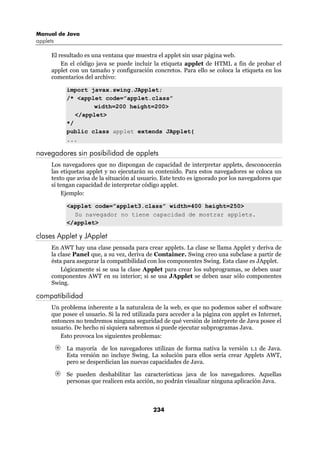Manual de Java
applets

      El resultado es una ventana que muestra el applet sin usar página web.
          En el código java se puede incluir la etiqueta applet de HTML a fin de probar el
      applet con un tamaño y configuración concretos. Para ello se coloca la etiqueta en los
      comentarios del archivo:

           import javax.swing.JApplet;
           /* <applet code=”applet.class”
                   width=200 height=200>
              </applet>
           */
           public class applet extends JApplet{
           ...

navegadores sin posibilidad de applets
      Los navegadores que no dispongan de capacidad de interpretar applets, desconocerán
      las etiquetas applet y no ejecutarán su contenido. Para estos navegadores se coloca un
      texto que avisa de la situación al usuario. Este texto es ignorado por los navegadores que
      sí tengan capacidad de interpretar código applet.
          Ejemplo:

           <applet code=”applet3.class” width=400 height=250>
             Su navegador no tiene capacidad de mostrar applets.
           </applet>

clases Applet y JApplet
      En AWT hay una clase pensada para crear applets. La clase se llama Applet y deriva de
      la clase Panel que, a su vez, deriva de Container. Swing creo una subclase a partir de
      ésta para asegurar la compatibilidad con los componentes Swing. Esta clase es JApplet.
          Lógicamente si se usa la clase Applet para crear los subprogramas, se deben usar
      componentes AWT en su interior; si se usa JApplet se deben usar sólo componentes
      Swing.

compatibilidad
      Un problema inherente a la naturaleza de la web, es que no podemos saber el software
      que posee el usuario. Si la red utilizada para acceder a la página con applet es Internet,
      entonces no tendremos ninguna seguridad de qué versión de intérprete de Java posee el
      usuario. De hecho ni siquiera sabremos si puede ejecutar subprogramas Java.
         Esto provoca los siguientes problemas:

           La mayoría de los navegadores utilizan de forma nativa la versión 1.1 de Java.
           Esta versión no incluye Swing. La solución para ellos sería crear Applets AWT,
           pero se desperdician las nuevas capacidades de Java.

           Se pueden deshabilitar las características java de los navegadores. Aquellas
           personas que realicen esta acción, no podrán visualizar ninguna aplicación Java.



                                             234
 