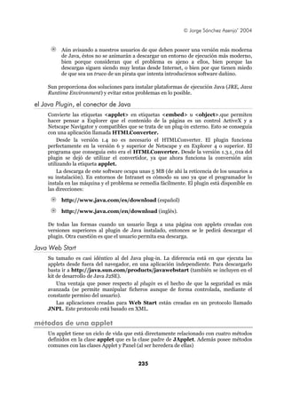 © Jorge Sánchez Asenjo’ 2004


         Aún avisando a nuestros usuarios de que deben poseer una versión más moderna
         de Java, éstos no se animarán a descargar un entorno de ejecución más moderno,
         bien porque consideran que el problema es ajeno a ellos, bien porque las
         descargas siguen siendo muy lentas desde Internet, o bien por que tienen miedo
         de que sea un truco de un pirata que intenta introducirnos software dañino.

    Sun proporciona dos soluciones para instalar plataformas de ejecución Java (JRE, Java
    Runtime Environment) y evitar estos problemas en lo posible.

el Java Plugin, el conector de Java
    Convierte las etiquetas <applet> en etiquetas <embed> u <object>.que permiten
    hacer pensar a Explorer que el contenido de la página es un control ActiveX y a
    Netscape Navigator y compatibles que se trata de un plug-in externo. Esto se conseguía
    con una aplicación llamada HTMLConverter.
        Desde la versión 1.4 no es necesario el HTMLConverter. El plugin funciona
    perfectamente en la versión 6 y superior de Netscape y en Explorer 4 o superior. El
    programa que conseguía esto era el HTMLConverter. Desde la versión 1.3.1_01a del
    plugin se dejó de utilizar el convertidor, ya que ahora funciona la conversión aún
    utilizando la etiqueta applet.
        La descarga de este software ocupa unas 5 MB (de ahí la reticencia de los usuarios a
    su instalación). En entornos de Intranet es cómodo su uso ya que el programador lo
    instala en las máquina y el problema se remedia fácilmente. El plugin está disponible en
    las direcciones:

         http://www.java.com/es/download (español)

         http://www.java.com/en/download (inglés).

    De todas las formas cuando un usuario llega a una página con applets creadas con
    versiones superiores al plugin de Java instalado, entonces se le pedirá descargar el
    plugin. Otra cuestión es que el usuario permita esa descarga.

Java Web Start
    Su tamaño es casi idéntico al del Java plug-in. La diferencia está en que ejecuta las
    applets desde fuera del navegador, en una aplicación independiente. Para descargarlo
    basta ir a http://java.sun.com/products/javawebstart (también se incluyen en el
    kit de desarrollo de Java J2SE).
        Una ventaja que posee respecto al plugin es el hecho de que la seguridad es más
    avanzada (se permite manipular ficheros aunque de forma controlada, mediante el
    constante permiso del usuario).
        Las aplicaciones creadas para Web Start están creadas en un protocolo llamado
    JNPL. Este protocolo está basado en XML.

métodos de una applet
    Un applet tiene un ciclo de vida que está directamente relacionado con cuatro métodos
    definidos en la clase applet que es la clase padre de JApplet. Además posee métodos
    comunes con las clases Applet y Panel (al ser heredera de ellas)


                                          235
 