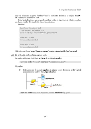 © Jorge Sánchez Asenjo’ 2004


    que van colocadas en pares Nombre-Valor. Se encuentra dentro de la carpeta META-
    INF dentro de los archivos JAR.
        Entre las indicaciones que se pueden utilizar están: el algoritmo de cifrado, nombre
    de clases, creador del manifesto, clases importadas,...
        Ejemplo:

         Manifest-Version: 1.0
         Created-By: NetBeans IDE
         Specified-By: pruebaJAR/a1.jarContent

         Name:H41.class
         RevisionNumber:4.0

         Name:H42.class
         RevisionNumber:2.0

    Más información en http://java.sun.com/j2se/1.3/docs/guide/jar/jar.html

uso de archivos JAR en las páginas web
    Se realiza utilizando el atributo archive de la etiqueta applet:

         <applet code=”reloj” archive=”utilidades.jar”>

    Ejemplos:

         1>     Si tenemos en el paquete applets la página web y dentro un archivo JAR
                que contiene el archivo class, Applet1.class



                                       e     páginaHTML


                        applets
                                                      Applet1.class
                                           ap.jar


         <applet code=applets.Applet1.class archive=ap.jar>




                                           241
 