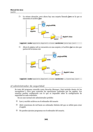 Manual de Java
applets

          2>   La misma situación, pero ahora hay una carpeta llamada jars en la que se
               encuentra el archivo jar:



                                         e     páginaHTML


                         applets
                                              jars

                                                                   Applet1.class
                                                         ap.jar

           <applet code=applets.Applet1.class archive=jars/ap.jar>

          3>   Ahora la página web se encuentra en una carpeta y el archivo jar en otra que
               parten de la misma raíz




                                               webs
                                                        e    páginaHTML




                         applets
                                               jars

                                                                    Applet1.class
                                                          ap.jar

           <applet code=applets.Applet1.class archive=../jars/ap.jar>



el administrador de seguridad
      Se trata del programa conocido como Security Manager. Está incluido dentro de los
      navegadores y sirve para controlar las operaciones realizadas por las applets. Los
      usuarios pueden configurarlo con lo que es imposible saber la configuración de
      seguridad en cada ordenador.
         En un caso normal este administrador prohíbe:

           Leer y escribir archivos en el ordenador del usuario

           Abrir conexiones de red hacia un ordenador distinto del que se utilizó para crear
           el applet

           No pueden ejecutar programas en el ordenador del usuario.




                                            242
 