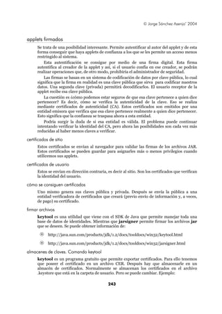 © Jorge Sánchez Asenjo’ 2004


applets firmados
      Se trata de una posibilidad interesante. Permite autentificar al autor del applet y de esta
      forma conseguir que haya applets de confianza a los que se les permite un acceso menos
      restringido al sistema.
          Esta autentificación se consigue por medio de una firma digital. Esta firma
      autentifica al creador de la applet y así, si el usuario confía en ese creador, se podrán
      realizar operaciones que, de otro modo, prohibiría el administrador de seguridad.
          Las firmas se basan en un sistema de codificación de datos por clave pública, lo cual
      significa que la firma en realidad es una clave pública que sirva para codificar nuestros
      datos. Una segunda clave (privada) permitirá decodificarlos. El usuario receptor de la
      applet recibe esa clave pública.
          La cuestión es ¿cómo podemos estar seguros de que esa clave pertenece a quien dice
      pertenecer? Es decir, cómo se verifica la autenticidad de la clave. Eso se realiza
      mediante certificados de autenticidad (CA). Estos certificados son emitidos por una
      entidad emisora que verifica que esa clave pertenece realmente a quien dice pertenecer.
      Esto significa que la confianza se traspasa ahora a esta entidad.
          Podría surgir la duda de si esa entidad es válida. El problema puede continuar
      intentando verificar la identidad del CA, pero ahora las posibilidades son cada vez más
      reducidas al haber menos claves a verificar.

certificados de sitio
      Estos certificados se envían al navegador para validar las firmas de los archivos JAR.
      Estos certificados se pueden guardar para asignarles más o menos privilegios cuando
      utilicemos sus applets.

certificados de usuario
      Estos se envían en dirección contraria, es decir al sitio. Son los certificados que verifican
      la identidad del usuario.

cómo se consiguen certificados
      Uno mismo genera sus claves pública y privada. Después se envía la pública a una
      entidad verificadora de certificados que creará (previo envío de información y, a veces,
      de pago) su certificado.

firmar archivos
      keytool es una utilidad que viene con el SDK de Java que permite manejar toda una
      base de datos de identidades. Mientras que jarsigner permite firmar los archivos jar
      que se deseen. Se puede obtener información de:

            http://java.sun.com/products/jdk/1.2/docs/tooldocs/win32/keytool.html

            http://java.sun.com/products/jdk/1.2/docs/tooldocs/win32/jarsigner.html

almacenes de claves. Comando keytool
      keytool es un programa gratuito que permite exportar certificados. Para ello tenemos
      que poseer el certificado en un archivo CER. Después hay que almacenarle en un
      almacén de certificados. Normalmente se almacenan los certificados en el archivo
      .keystore que está en la carpeta de usuario. Pero se puede cambiar. Ejemplo:

                                               243
 