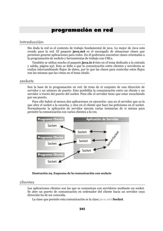 programación en red

introducción
    Sin duda la red es el contexto de trabajo fundamental de java. Lo mejor de Java está
    creado para la red. El paquete java.net es el encargado de almacenar clases que
    permitan generar aplicaciones para redes. En él podremos encontrar clases orientadas a
    la programación de sockets y herramientas de trabajo con URLs.
        También se utiliza mucho el paquete java.io (visto en el tema dedicado a la entrada
    y salida, página 93). Esto se debe a que la comunicación entre clientes y servidores se
    realiza intercambiando flujos de datos, por lo que las clases para controlar estos flujos
    son las mismas que las vistas en el tema citado.

sockets
    Son la base de la programación en red. Se trata de el conjunto de una dirección de
    servidor y un número de puerto. Esto posibilita la comunicación entre un cliente y un
    servidor a través del puerto del socket. Para ello el servidor tiene que estar escuchando
    por ese puerto.
       Para ello habrá al menos dos aplicaciones en ejecución: una en el servidor que es la
    que abre el socket a la escucha, y otra en el cliente que hace las peticiones en el socket.
    Normalmente la aplicación de servidor ejecuta varias instancias de sí misma para
    permitir la comunicación con varios clientes a la vez.

            Programa Cliente                      Aplicación de Servidor

                   Socket
                                           Socket
                                                                          et
                                                                        ck




            Programa Cliente
                                                                      So




                                           Socket
                                                                    er
                                                                  rv




                   Socket
                                                                Se




                                              Socket
            Programa Cliente

                   Socket


       Ilustración 29, Esquema de la comunicación con sockets


clientes
    Las aplicaciones clientes son las que se comunican con servidores mediante un socket.
    Se abre un puerto de comunicación en ordenador del cliente hacia un servidor cuya
    dirección ha de ser conocida.
        La clase que permite esta comunicación es la clase java.net.Socket.


                                            245
 