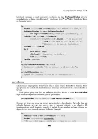 © Jorge Sánchez Asenjo’ 2004


   habitual) entonces se suele convertir en objetos de tipo BufferedReader para la
   entrada (como se hacía con el teclado) y objetos de tipo PrintWriter (salida de datos
   en forma de texto):

        try{
          Socket socket=new Socket(“servidor.dementiras.com”,7633);
          BufferedReader in=new BufferedReader(
                new InputStreamReader(socket.getInputStream()));
          PrintWriter out=new PrintWriter(
                socket.getOutputStream(),true)); // el parámetro
                           //true sirve para volcar la salida al
                           //dispositivo de salida (autoflush)
          boolean salir=false;
          do {
                s=in.readLine();
                if(s!=null) System.out.println(s);
                else salir=true;
          }while(!salir);
        }
        catch(UnknownHostException une){
          System.out.println(“No se encuentra el servidor”);
        }
        catch(IOException une){
          System.out.println(“Error en la comunicación”);
        }

servidores
   En el caso de un programa de servidor, éste se ha de ocupar de recibir el fuljo de datos
   que procede del socket del cliente (además tiene que procurar servir a varios clientes a
   la vez).
       Para que un programa abra un socket de servidor. Se usa la clase ServerSocket
   cuyo constructor permite indicar el puerto que se abre:

        ServerSocket socketServidor=new ServerSocket(8341);

   Después se tiene que crear un socket para atender a los clientes. Para ello hay un
   método llamado accept que espera que el servidor atienda a los clientes. El
   funcionamiento es el siguiente, cuando el socket de servidorEste método obtiene un
   objeto Socket para comunicarse con el cliente. Ejemplo:

        try{
          ServerSocket s=new ServerSocket(8189);
          Socket recepcion=s.accept();
          //El servidor espera hasta que llegue un cliente

                                         247
 