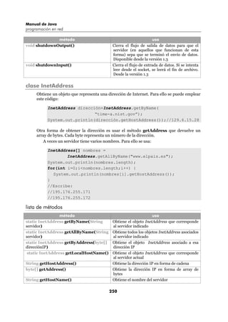Manual de Java
programación en red

              método                                               uso
void shutdownOutput()                       Cierra el flujo de salida de datos para que el
                                            servidor (en aquellos que funcionan de esta
                                            forma) sepa que se terminó el envío de datos.
                                            Disponible desde la versión 1.3
void shutdownInput()                        Cierra el flujo de entrada de datos. Si se intenta
                                            leer desde el socket, se leerá el fin de archivo.
                                            Desde la versión 1.3

clase InetAddress
     Obtiene un objeto que representa una dirección de Internet. Para ello se puede emplear
     este código:

           InetAddress dirección=InetAddress.getByName(
                              “time-a.nist.gov”);
           System.out.println(dirección.getHostAddress());//129.6.15.28

     Otra forma de obtener la dirección es usar el método getAddress que devuelve un
     array de bytes. Cada byte representa un número de la dirección.
        A veces un servidor tiene varios nombres. Para ello se usa:

           InetAddress[] nombres =
                   InetAddress.getAllByName("www.elpais.es");
           System.out.println(nombres.length);
           for(int i=0;i<nombres.length;i++) {
             System.out.println(nombres[i].getHostAddress());
           }
           //Escribe:
           //195.176.255.171
           //195.176.255.172

lista de métodos
                 método                                           uso
static InetAddress getByName(String         Obtiene el objeto InetAddress que corresponde
servidor)                                   al servidor indicado
static InetAddress getAllByName(String      Obtiene todos los objetos InetAddress asociados
servidor)                                   al servidor indicado
static InetAddress getByAddress(byte[]      Obtiene el objeto InetAddress asociado a esa
direcciónIP)                                dirección IP
 static InetAddress getLocalHostName()      Obtiene el objeto InetAddress que corresponde
                                            al servidor actual
String getHostAddress()                     Obtiene la dirección IP en forma de cadena
byte[] getAddress()                         Obtiene la dirección IP en forma de array de
                                            bytes
String getHostName()                        Obtiene el nombre del servidor

                                           250
 