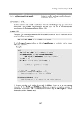 © Jorge Sánchez Asenjo’ 2004


               método                                             uso
String getCanonicalHostName()              Obtiene el nombre canónigo completo (suele ser
                                           la dirección real del host

conexiones URL
    Realizar conexiones mediante sockets tiene el inconveniente de que hay que conocer las
    conexiones a un nivel de funcionamiento bastante bajo. Por eso se utilizan también
    conexiones a nivel más alto mediante objetos URL

objetos URL
    Un objeto URL representa una dirección alcanzable de una red TCP/IP. Su construcción
    se suele realizar de esta forma:

         URL url=new URL(“http://www.elpais.es”);

    El método openStream obtiene un objeto InputStream a través del cual se puede
    obtener el contenido.
       Ejemplo:

         try{
           URL url=new URL("http://www.elpais.es");
           BufferedReader in=new BufferedReader(
                  new InputStreamReader(url.openStream()));
           String linea;
           while((linea=in.readLine())!=null)
           {
                  System.out.println(linea);
           }
         }
         catch(MalformedURLException mue){
              System.out.println("URL no válida");
         }
         catch(IOException ioe){
              System.out.println("Error en la comunicación");
         }

    El ejemplo anterior lee la página de portada de El Pais. Como se ve se captura una
    excepción de tipo MalformedURLException esta excepción se requiere capturar al
    construir el nuevo objeto URL. Se trata de una excepción hija de IOException (que en
    el ejemplo también es capturada).




                                          251
 