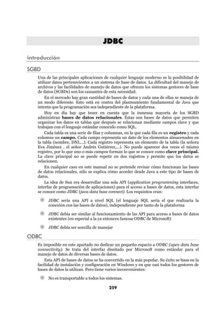 JDBC

introducción

SGBD
   Una de las principales aplicaciones de cualquier lenguaje moderno es la posibilidad de
   utilizar datos pertenecientes a un sistema de base de datos. La dificultad del manejo de
   archivos y las facilidades de manejo de datos que ofrecen los sistemas gestores de base
   de datos (SGBDs) son los causantes de esta necesidad.
       En el mercado hay gran cantidad de bases de datos y cada una de ellas se maneja de
   un modo diferente. Esto está en contra del planteamiento fundamental de Java que
   intenta que la programación sea independiente de la plataforma.
       Hoy en día hay que tener en cuenta que la inmensa mayoría de los SGBD
   administran bases de datos relacionales. Éstas son bases de datos que permiten
   organizar los datos en tablas que después se relacionan mediante campos clave y que
   trabajan con el lenguaje estándar conocido como SQL.
       Cada tabla es una serie de filas y columnas, en la que cada fila es un registro y cada
   columna un campo. Cada campo representa un dato de los elementos almacenados en
   la tabla (nombre, DNI,...). Cada registro representa un elemento de la tabla (la señora
   Eva Jiménez , el señor Andrés Gutiérrez,...). No puede aparecer dos veces el mismo
   registro, por lo que uno o más campos forman lo que se conoce como clave principal.
   La clave principal no se puede repetir en dos registros y permite que los datos se
   relacionen.
       En cualquier caso en este manual no se pretende revisar cómo funcionan las bases
   de datos relacionales, sólo se explica cómo acceder desde Java a este tipo de bases de
   datos.
       La idea de Sun era desarrollar una sola API (application programming interfaces,
   interfaz de programación de aplicaciones) para el acceso a bases de datos, esta interfaz
   se conoce como JDBC (java data base connect). Los requisitos eran:

        JDBC sería una API a nivel SQL (el lenguaje SQL sería el que realizaría la
        conexión con las bases de datos), independiente por tanto de la plataforma

        JDBC debía ser similar al funcionamiento de las API para acceso a bases de datos
        existentes (en especial a la ya entonces famosa ODBC de Microsoft)

        JDBC debía ser sencilla de manejar

ODBC
   Es imposible en este apartado no dedicar un pequeño espacio a ODBC (open data base
   connectivity). Se trata del interfaz diseñado por Microsoft como estándar para el
   manejo de datos de diversas bases de datos.
       Esta API de bases de datos se ha convertido en la más popular. Su éxito se basa en la
   facilidad de instalación y configuración en Windows y en que casi todos los gestores de
   bases de datos la utilizan. Pero tiene varios inconvenientes:

        No es transportable a todos los sistemas.

                                          259
 