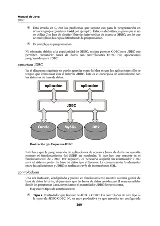 Manual de Java
JDBC

            Está creada en C, con los problemas que supone eso para la programación en
            otros lenguajes (punteros void por ejemplo). Esto, en definitiva, supone que si no
            se utiliza C se han de diseñar librerías intermedias de acceso a ODBC; con lo que
            se multiplican las capas dificultando la programación.

            Es compleja su programación.

       No obstante, debido a la popularidad de ODBC, existen puentes ODBC para JDBC que
       permiten comunicar bases de datos con controladores ODBC con aplicaciones
       programadas para JDBC.

estructura JDBC
       En el diagrama siguiente se puede apreciar como la idea es que las aplicaciones sólo se
       tengan que comunicar con el interfaz JDBC. Éste es el encargada de comunicarse con
       los sistemas de base de datos.

                     aplicación                  aplicación




                                       JDBC




                Oracle               MySQL                DB2



          Ilustración 30, Esquema JDBC


       Esto hace que la programación de aplicaciones de acceso a bases de datos no necesite
       conocer el funcionamiento del SGBD en particular, lo que hay que conocer es el
       funcionamiento de JDBC. Por supuesto, es necesario adquirir un controlador JDBC
       para el sistema gestor de base de datos que utilicemos. La comunicación fundamental
       entre las aplicaciones y JDBC se realiza a través de instrucciones SQL.

controladores
       Una vez instalado, configurado y puesto en funcionamiento nuestro sistema gestor de
       base de datos favorito, si queremos que las bases de datos creadas por él sean accesibles
       desde los programas Java, necesitamos el controlador JDBC de ese sistema.
          Hay cuatro tipos de controladores:

            Tipo 1. Controlador que traduce de JDBC a ODBC, Un controlador de este tipo es
            la pasarela JDBC-ODBC. No es muy productiva ya que necesita ser configurada

                                              260
 