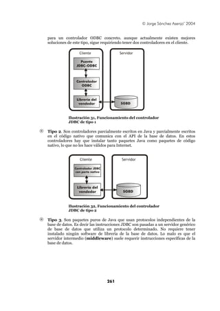 © Jorge Sánchez Asenjo’ 2004


para un controlador ODBC concreto. aunque actualmente existen mejores
soluciones de este tipo, sigue requiriendo tener dos controladores en el cliente.

                 Cliente               Servidor

                 Puente
               JDBC-ODBC



               Controlador
                 ODBC



               Librería del
                vendedor                SGBD



           Ilustración 31, Funcionamiento del controlador
           JDBC de tipo 1

Tipo 2. Son controladores parcialmente escritos en Java y parcialmente escritos
en el código nativo que comunica con el API de la base de datos. En estos
controladores hay que instalar tanto paquetes Java como paquetes de código
nativo, lo que no les hace válidos para Internet.


                 Cliente                Servidor

              Controlador JDBC
              con parte nativa




                Librería del
                 vendedor                SGBD



           Ilustración 32, Funcionamiento del controlador
           JDBC de tipo 2

Tipo 3. Son paquetes puros de Java que usan protocolos independientes de la
base de datos. Es decir las instrucciones JDBC son pasadas a un servidor genérico
de base de datos que utiliza un protocolo determinado. No requiere tener
instalado ningún software de librería de la base de datos. Lo malo es que el
servidor intermedio (middleware) suele requerir instrucciones específicas de la
base de datos.




                                 261
 