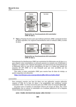 Manual de Java
JDBC


                                 Cliente                 Servidor

                                  JDBC
                                puro Java



                                Librería del              SGBD
                                 vendedor
                                 Servidor
                                Middleware

                           Ilustración 33, Funcionamiento del controlador
                           JDBC de tipo 3

            Tipo 4. Paquetes de Java puro que traducen peticiones JDBC a protocolo de base
            de datos específico. No requieren intermediarios entre el software JDBC y la base
            de datos

                                  Cliente                  Servidor

                                   JDBC
                                 puro Java                  SGBD



                           Ilustración 34, Funcionamiento del controlador
                           JDBC de tipo 4


       Normalmente las distribuciones JDBC que suministran los fabricantes son de tipo 3 o 4.
       para adquirir estos controladores es necesario ponerse en contacto con el fabricante o
       dirigirse a su página web y después descargarlo. Las instrucciones de instalación las da
       el fabricante, pero en caso de ser controladores de tipo 3 o 4 habrá que instalar los
       paquetes del API JDBC en la ruta Classpath para que sean accesibles por los
       compiladores Java.
           Para saber si existe controlador JDBC para nuestra base de datos de trabajo, se
       puede comprobar en la dirección:
           http://servlet.java.sun.com/products/jdbc/drivers/index.html

conexión
       Para conseguir conectar una base de datos con una aplicación, nuestra aplicación
       requiere el URL de la base de datos y las propiedades que establezca nuestro
       controlador JDBC. Las clases necesarias para usar JDBC están en el paquete java.sql.
           El primer paso es instalar el controlador (driver) de la base de datos. Hay varias
       posibilidades una es colocar el controlador en el atributo jdbcdrivers de la máquina
       virtual al ejecutar el programa:

            java -Djdbc.drivers=com.mysql.jdbc.Driver

                                               262
 