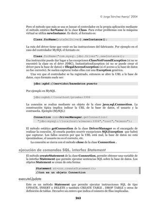 © Jorge Sánchez Asenjo’ 2004


    Pero el método que más se usa es lanzar el controlador en la propia aplicación mediante
    el método estático forName de la clase Class. Para evitar problemas con la máquina
    virtual se utiliza newInstance. Es decir, el formato es:

         Class.forName(rutaDelDriver).newInstance();

    La ruta del driver tiene que venir en las instrucciones del fabricante. Por ejemplo en el
    caso del controlador MySQL el formato es:

          Class.forName("com.mysql.jdbc.Driver").newInstance();
    Esa instrucción puede dar lugar a las excepciones ClassNotFoundException (si no se
    encontró la clase en el drivr JDBC), InstantiationException (si no se puede crear el
    driver para la base de datos) e IllegalAccessException (si el acceso a la base de datos
    no fue correcto). Se suelen capturar todas ellas con una Exception genérica.
        Una vez que el controlador se ha registrado, entonces se abre la URL a la base de
    datos. cuyo formato suele ser:

         jdbc:sgbd://servidor/basedatos:puerto

    Por ejemplo en MySQL

         jdbc:sgbd://localhost/prueba:3306

    La conexión se realiza mediante un objeto de la clase java.sql.Connection. La
    construcción típica implica indicar la URL de la base de datos, el usuario y la
    contraseña. Ejemplo (MySQL):

         Connection con=DriverManager.getConnection(
           "jdbc:mysql://localhost/almacen:3306","root","mimono");

    El método estático getConnection de la clase DriverManager es el encargado de
    realizar la conexión. Al crearla pueden ocurrir excepciones SQLException que habrá
    que capturar. Los fallos ocurren por que la URL está mal, la base de datos no está
    ejecutándose, el usuario no es el correcto, etc.
        La conexión se cierra con el método close de la clase Connection .

ejecución de comandos SQL. interfaz Statement
    El método createStatement de la clase Connection, permite obtener una variable de
    la interfaz Statement que permite ejecutar sentencias SQL sobre la base de datos. Los
    objetos Statement se crean de esta forma:

           Statement st=con.createStatement();
           //con es un objeto Connection

executeUpdate
    Este es un método Statement que permite ejecutar instrucciones SQL de tipo
    UPDATE, INSERT o DELETE y también CREATE TABLE , DROP TABLE y otros de
    definición de tablas. Devuelve un entero que indica el número de filas implicadas.

                                           263
 