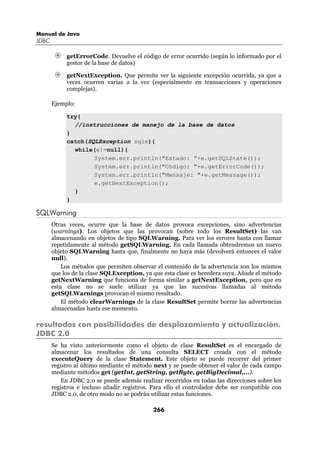 Manual de Java
JDBC

            getErrorCode. Devuelve el código de error ocurrido (según lo informado por el
            gestor de la base de datos)

            getNextException. Que permite ver la siguiente excepción ocurrida, ya que a
            veces ocurren varias a la vez (especialmente en transacciones y operaciones
            complejas).

       Ejemplo:

            try{
              //instrucciones de manejo de la base de datos
            }
            catch(SQLException sqle){
              while(e!=null){
                    System.err.println("Estado: "+e.getSQLState());
                    System.err.println("Código: "+e.getErrorCode());
                    System.err.println("Mensaje: "+e.getMessage());
                    e.getNextException();
              }
            }

SQLWarning
       Otras veces, ocurre que la base de datos provoca excepciones, sino advertencias
       (warnings). Los objetos que las provocan (sobre todo los ResultSet) las van
       almacenando en objetos de tipo SQLWarning. Para ver los errores basta con llamar
       repetidamente al método getSQLWarning. En cada llamada obtendremos un nuevo
       objeto SQLWarning hasta que, finalmente no haya más (devolverá entonces el valor
       null).
           Los métodos que permiten observar el contenido de la advertencia son los mismos
       que los de la clase SQLException, ya que esta clase es heredera suya. Añade el método
       getNextWarning que funciona de forma similar a getNextException, pero que en
       esta clase no se suele utilizar ya que las sucesivas llamadas al método
       getSQLWarnings provocan el mismo resultado.
           El método clearWarnings de la clase ResultSet permite borrar las advertencias
       almacenadas hasta ese momento.

resultados con posibilidades de desplazamiento y actualización.
JDBC 2.0
       Se ha visto anteriormente como el objeto de clase ResultSet es el encargado de
       almacenar los resultados de una consulta SELECT creada con el método
       executeQuery de la clase Statement. Este objeto se puede recorrer del primer
       registro al último mediante el método next y se puede obtener el valor de cada campo
       mediante métodos get (getInt, getString, getByte, getBigDecimal,...).
          En JDBC 2.0 se puede además realizar recorridos en todas las direcciones sobre los
       registros e incluso añadir registros. Para ello el controlador debe ser compatible con
       JDBC 2.0, de otro modo no se podrán utilizar estas funciones.

                                             266
 