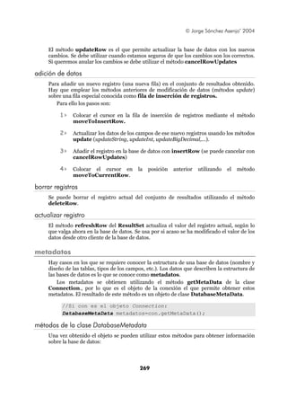 © Jorge Sánchez Asenjo’ 2004


     El método updateRow es el que permite actualizar la base de datos con los nuevos
     cambios. Se debe utilizar cuando estamos seguros de que los cambios son los correctos.
     Si queremos anular los cambios se debe utilizar el método cancelRowUpdates

adición de datos
     Para añadir un nuevo registro (una nueva fila) en el conjunto de resultados obtenido.
     Hay que emplear los métodos anteriores de modificación de datos (métodos update)
     sobre una fila especial conocida como fila de inserción de registros.
        Para ello los pasos son:

          1>   Colocar el cursor en la fila de inserción de registros mediante el método
               moveToInsertRow.

          2>   Actualizar los datos de los campos de ese nuevo registros usando los métodos
               update (updateString, updateInt, updateBigDecimal,...).

          3>   Añadir el registro en la base de datos con insertRow (se puede cancelar con
               cancelRowUpdates)

          4>   Colocar el cursor en         la   posición   anterior   utilizando   el   método
               moveToCurrentRow.

borrar registros
     Se puede borrar el registro actual del conjunto de resultados utilizando el método
     deleteRow.

actualizar registro
     El método refreshRow del ResultSet actualiza el valor del registro actual, según lo
     que valga ahora en la base de datos. Se usa por si acaso se ha modificado el valor de los
     datos desde otro cliente de la base de datos.

metadatos
     Hay casos en los que se requiere conocer la estructura de una base de datos (nombre y
     diseño de las tablas, tipos de los campos, etc.). Los datos que describen la estructura de
     las bases de datos es lo que se conoce como metadatos.
         Los metadatos se obtienen utilizando el método getMetaData de la clase
     Connection., por lo que es el objeto de la conexión el que permite obtener estos
     metadatos. El resultado de este método es un objeto de clase DatabaseMetaData.

          //Si con es el objeto Connection:
          DatabaseMetaData metadatos=con.getMetaData();

métodos de la clase DatabaseMetadata
     Una vez obtenido el objeto se pueden utilizar estos métodos para obtener información
     sobre la base de datos:




                                            269
 