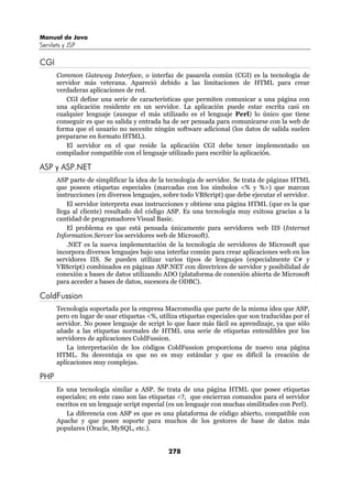 Manual de Java
Servlets y JSP

CGI
      Common Gateway Interface, o interfaz de pasarela común (CGI) es la tecnología de
      servidor más veterana. Apareció debido a las limitaciones de HTML para crear
      verdaderas aplicaciones de red.
         CGI define una serie de características que permiten comunicar a una página con
      una aplicación residente en un servidor. La aplicación puede estar escrita casi en
      cualquier lenguaje (aunque el más utilizado es el lenguaje Perl) lo único que tiene
      conseguir es que su salida y entrada ha de ser pensada para comunicarse con la web de
      forma que el usuario no necesite ningún software adicional (los datos de salida suelen
      prepararse en formato HTML).
         El servidor en el que reside la aplicación CGI debe tener implementado un
      compilador compatible con el lenguaje utilizado para escribir la aplicación.

ASP y ASP.NET
      ASP parte de simplificar la idea de la tecnología de servidor. Se trata de páginas HTML
      que poseen etiquetas especiales (marcadas con los símbolos <% y %>) que marcan
      instrucciones (en diversos lenguajes, sobre todo VBScript) que debe ejecutar el servidor.
          El servidor interpreta esas instrucciones y obtiene una página HTML (que es la que
      llega al cliente) resultado del código ASP. Es una tecnología muy exitosa gracias a la
      cantidad de programadores Visual Basic.
          El problema es que está pensada únicamente para servidores web IIS (Internet
      Information Server los servidores web de Microsoft).
          .NET es la nueva implementación de la tecnología de servidores de Microsoft que
      incorpora diversos lenguajes bajo una interfaz común para crear aplicaciones web en los
      servidores IIS. Se pueden utilizar varios tipos de lenguajes (especialmente C# y
      VBScript) combinados en páginas ASP.NET con directrices de servidor y posibilidad de
      conexión a bases de datos utilizando ADO (plataforma de conexión abierta de Microsoft
      para acceder a bases de datos, sucesora de ODBC).

ColdFussion
      Tecnología soportada por la empresa Macromedia que parte de la misma idea que ASP,
      pero en lugar de usar etiquetas <%, utiliza etiquetas especiales que son traducidas por el
      servidor. No posee lenguaje de script lo que hace más fácil su aprendizaje, ya que sólo
      añade a las etiquetas normales de HTML una serie de etiquetas entendibles por los
      servidores de aplicaciones ColdFussion.
          La interpretación de los códigos ColdFussion proporciona de nuevo una página
      HTML. Su desventaja es que no es muy estándar y que es difícil la creación de
      aplicaciones muy complejas.

PHP
      Es una tecnología similar a ASP. Se trata de una página HTML que posee etiquetas
      especiales; en este caso son las etiquetas <?, que encierran comandos para el servidor
      escritos en un lenguaje script especial (es un lenguaje con muchas similitudes con Perl).
         La diferencia con ASP es que es una plataforma de código abierto, compatible con
      Apache y que posee soporte para muchos de los gestores de base de datos más
      populares (Oracle, MySQL, etc.).


                                             278
 