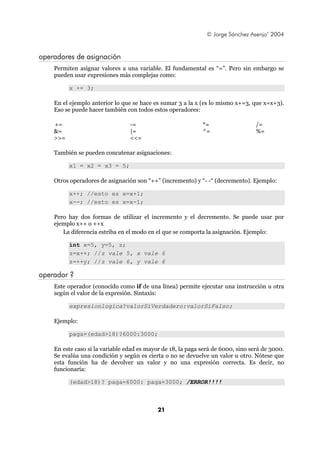 © Jorge Sánchez Asenjo’ 2004


operadores de asignación
    Permiten asignar valores a una variable. El fundamental es “=”. Pero sin embargo se
    pueden usar expresiones más complejas como:

          x += 3;

    En el ejemplo anterior lo que se hace es sumar 3 a la x (es lo mismo x+=3, que x=x+3).
    Eso se puede hacer también con todos estos operadores:

    +=                           -=                          *=                   /=
    &=                           |=                          ^=                   %=
    >>=                          <<=

    También se pueden concatenar asignaciones:

          x1 = x2 = x3 = 5;

    Otros operadores de asignación son “++” (incremento) y “- -“ (decremento). Ejemplo:

          x++; //esto es x=x+1;
          x--; //esto es x=x-1;

    Pero hay dos formas de utilizar el incremento y el decremento. Se puede usar por
    ejemplo x++ o ++x
       La diferencia estriba en el modo en el que se comporta la asignación. Ejemplo:

          int x=5, y=5, z;
          z=x++; //z vale 5, x vale 6
          z=++y; //z vale 6, y vale 6

operador ?
    Este operador (conocido como if de una línea) permite ejecutar una instrucción u otra
    según el valor de la expresión. Sintaxis:

          expresionlogica?valorSiVerdadero:valorSiFalso;

    Ejemplo:

          paga=(edad>18)?6000:3000;

    En este caso si la variable edad es mayor de 18, la paga será de 6000, sino será de 3000.
    Se evalúa una condición y según es cierta o no se devuelve un valor u otro. Nótese que
    esta función ha de devolver un valor y no una expresión correcta. Es decir, no
    funcionaría:

          (edad>18)? paga=6000: paga=3000; /ERROR!!!!



                                            21
 