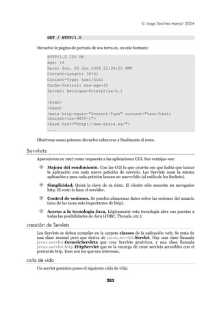 © Jorge Sánchez Asenjo’ 2004


           GET / HTTP/1.0

    Devuelve la página de portada de ww.terra.es, en este formato:

           HTTP/1.0 200 OK
           Age: 14
           Date: Sun, 06 Jun 2004 23:34:55 GMT
           Content-Length: 38761
           Content-Type: text/html
           Cache-Control: max-age=15
           Server: Netscape-Enterprise/4.1

           <html>
           <head>
           <meta http-equiv="Content-Type" content="text/html;
           charset=iso-8859-1">
           <base href="http://www.terra.es/">
           ....

    Obsérvese como primero devuelve cabeceras y finalmente el resto.

Servlets
    Aparecieron en 1997 como respuesta a las aplicaciones CGI. Sus ventajas son:

           Mejora del rendimiento. Con las CGI lo que ocurría era que había que lanzar
           la aplicación con cada nueva petición de servicio. Las Servlets usan la misma
           aplicación y para cada petición lanzan un nuevo hilo (al estilo de los Sockets).

           Simplicidad. Quizá la clave de su éxito. El cliente sólo necesita un navegador
           http. El resto lo hace el servidor.

           Control de sesiones. Se pueden almacenar datos sobre las sesiones del usuario
           (una de las taras más importantes de http).

           Acceso a la tecnología Java. Lógicamente esta tecnología abre sus puertas a
           todas las posibilidades de Java (JDBC, Threads, etc.).

creación de Servlets
    Los Servlets se deben compilar en la carpeta classes de la aplicación web. Se trata de
    una clase normal pero que deriva de javax.servlet.Servlet. Hay una clase llamada
    javax.servlet.GenericServlets que crea Servlets genéricos, y una clase llamada
    javax.servlet.http.HttpServlet que es la encarga de crear servlets accesibles con el
    protocolo http. Esos son los que nos interesan.

ciclo de vida
    Un servlet genérico posee el siguiente ciclo de vida:


                                            283
 