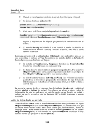 Manual de Java
Servlets y JSP

            1>   Cuando se curso la primera petición al servlet, el servidor carga el Servlet

            2>   Se ejecuta el método init del servlet

             public void init(ServletConfig config)
             throws ServletException

            3>   Cada nueva petición es manipulada por el método service:

             (public void service(ServiceRequest request, ServiceResponse
             response) throws ServletException, IOException).

                 request y response son los objetos que permiten la comunicación con el
                 cliente.

            4>   El método destroy es llamado si se va a cerrar el servlet. Su función es
                 liberar recursos. Llamar a destroy no corta el servlet, esto sólo lo puede
                 realizar el servidor.

      Pero para servidores web se utiliza la clase HttpServlet cuyo ciclo difiere un poco ya
      que no se utiliza el método service (lo sustituyen los métodos doGet o doPost). De
      hecho el proceso para el método service es :

            1>   El método service(Request, Response) heredado de GenericServlet
                 transforma estos objetos en sus equivalente http

            2>   Se llama al nuevo método service que posee dos parámetros. Uno es de tipo
                 HttpServletRequest (sirve para los requerimientos), el otro es un objeto de
                 tipo HttpServletResponse (sirve para las respuestas).

            3>   El método anterior llama a doGet(), doPost() (que recibirán los mismos
                 parámetros) u otro método programado, dependiendo del tipo de llamada
                 http realizada por el cliente (si es GET se llama a doGet, si es POST se llama a
                 doPost, etc.)

      Lo normal al crear un Servlet es crear una clase derivada de HttpServlet y redefinir el
      método doGet o doPost (o ambos) dependiendo de cómo se desee recibir la
      información. Es más, se suele crear un método común que es llamado por doGet y
      doPost, ya que lo normal es que las llamadas GET o POST produzcan el mismo
      resultado

salida de datos desde los servlets
      Tanto el método doGet como el método doPost reciben como parámetros un objeto
      HttpServletResponse y un objeto HttpServletRequest. El primero sirve para que
      el servlet pueda escribir datos. Esos datos tienen que ,necesariamente, utilizar el
      lenguaje HTML. Para escribir datos se utiliza el método getWriter de los objetos
      HttpServletResponse, el cual devuelve un objeto PrintWriter con el que es muy
      sencillo escribir (ya que posee el método println).



                                              284
 