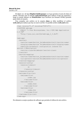 Manual de Java
Servlets y JSP

          El objeto res de tipo HttpServletResponse es el que permite el envío de datos al
      cliente. Necesita usar el método setContentType para indicar el tipo de respuesta y
      luego se puede obtener un PrintWriter cuya escritura (en formato HTML) permite
      pasar datos al usuario.
          Tras compilar este archivo en la carpeta class se debe modificar el archivo
      web.xml para indicar que hay un nuevo servlet. Un posible archivo web.xml sería:

             <?xml version="1.0" encoding="UTF-8"?>
             <!DOCTYPE web-app
                 PUBLIC "-//Sun Microsystems, Inc.//DTD Web Application
             2.3//EN"
                 "http://java.sun.com/dtd/web-app_2_3.dtd">

             <web-app>
               <servlet>
                 <servlet-name>Servlet_HolaMundoServlet2</servlet-name>
                 <display-name>Servlet HolaMundoServlet2</display-name>
                 <description>Default configuration created for
             servlet.</description>
                 <servlet-class>HolaMundo</servlet-class>
               </servlet>
               <servlet-mapping>
                 <servlet-name>Servlet_HolaMundoServlet2</servlet-name>
                 <url-pattern>/servlet/HolaMundoServlet2</url-pattern>
               </servlet-mapping>
               <session-config>
                 <session-timeout>
                          30
                     </session-timeout>
               </session-config>
               <welcome-file-list>
                 <welcome-file>
                          index.jsp
                     </welcome-file>
                 <welcome-file>
                          index.html
                     </welcome-file>
                 <welcome-file>
                          index.htm
                     </welcome-file>
               </welcome-file-list>
             </web-app>

      No obstante es mejor ayudarse de software que permita el relleno de este archivo.

                                            286
 