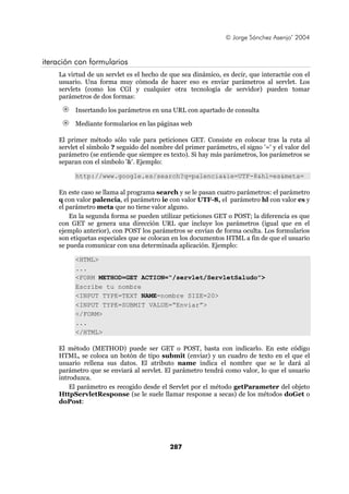© Jorge Sánchez Asenjo’ 2004


iteración con formularios
    La virtud de un servlet es el hecho de que sea dinámico, es decir, que interactúe con el
    usuario. Una forma muy cómoda de hacer eso es enviar parámetros al servlet. Los
    servlets (como los CGI y cualquier otra tecnología de servidor) pueden tomar
    parámetros de dos formas:

         Insertando los parámetros en una URL con apartado de consulta

         Mediante formularios en las páginas web

    El primer método sólo vale para peticiones GET. Consiste en colocar tras la ruta al
    servlet el símbolo ? seguido del nombre del primer parámetro, el signo '=' y el valor del
    parámetro (se entiende que siempre es texto). Si hay más parámetros, los parámetros se
    separan con el símbolo '&'. Ejemplo:

         http://www.google.es/search?q=palencia&ie=UTF-8&hl=es&meta=

    En este caso se llama al programa search y se le pasan cuatro parámetros: el parámetro
    q con valor palencia, el parámetro ie con valor UTF-8, el parámetro hl con valor es y
    el parámetro meta que no tiene valor alguno.
        En la segunda forma se pueden utilizar peticiones GET o POST; la diferencia es que
    con GET se genera una dirección URL que incluye los parámetros (igual que en el
    ejemplo anterior), con POST los parámetros se envían de forma oculta. Los formularios
    son etiquetas especiales que se colocan en los documentos HTML a fin de que el usuario
    se pueda comunicar con una determinada aplicación. Ejemplo:

         <HTML>
         ...
         <FORM METHOD=GET ACTION=“/servlet/ServletSaludo”>
         Escribe tu nombre
         <INPUT TYPE=TEXT NAME=nombre SIZE=20>
         <INPUT TYPE=SUBMIT VALUE=“Enviar”>
         </FORM>
         ...
         </HTML>

    El método (METHOD) puede ser GET o POST, basta con indicarlo. En este código
    HTML, se coloca un botón de tipo submit (enviar) y un cuadro de texto en el que el
    usuario rellena sus datos. El atributo name indica el nombre que se le dará al
    parámetro que se enviará al servlet. El parámetro tendrá como valor, lo que el usuario
    introduzca.
        El parámetro es recogido desde el Servlet por el método getParameter del objeto
    HttpServletResponse (se le suele llamar response a secas) de los métodos doGet o
    doPost:




                                           287
 