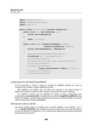 Manual de Java
Servlets y JSP



             import javax.servlet.*;
             import javax.servlet.http.*;
             import java.io.*;

             public class ServletSaludo extends HttpServlet {
                 public void init(ServletConfig conf)
                     throws ServletException
                 {
                     super.init(conf);
                 }
                 public void doGet(HttpServletRequest request,
                                      HttpServletResponse response)
                     throws ServletException, IOException
                 {
                     response.setContentType("text/html");
                     PrintWriter out = res.getWriter();
                     out.println("<html>");
                     out.println("<title>Mi primer servlet</title>");
                     out.println("<body>");
                     out.println("<h1>Hola"+
                                request.getParameter("nombre")+"</h1>");
                     out.println("</body>");
                     out.println("</html>");
                 }
             }

implementación de SingleThreadModel
      En las conexiones a servlet se sigue un modelo de múltiples threads en el que se
      compartir las variables y objetos globales al servlet.
          Esto significa, por ejemplo, que si se hace una conexión a una base de datos, el
      objeto de conexión es común a varios clientes, lo que puede provocar conflictos.
          La solución es hacer que los métodos de acceso a datos compartidos sean
      sincronizados (synchronized) o implementar la interfaz SingleThreadModel. Esta
      interfaz no obliga a escribir ningún método, pero hace que el servlet atienda a un cliente
      cada vez (sincroniza el método service).

información sobre el servlet
      Las clases servlet poseen un método que se puede redefinir, es el método: public
      String getServletInfo(). Este método retorna una cadena que sirve para describir el
      servlet. En absoluto es obligatorio y sirve sólo para que algunas herramientas de gestión
      puedan obtener este texto.


                                             288
 
